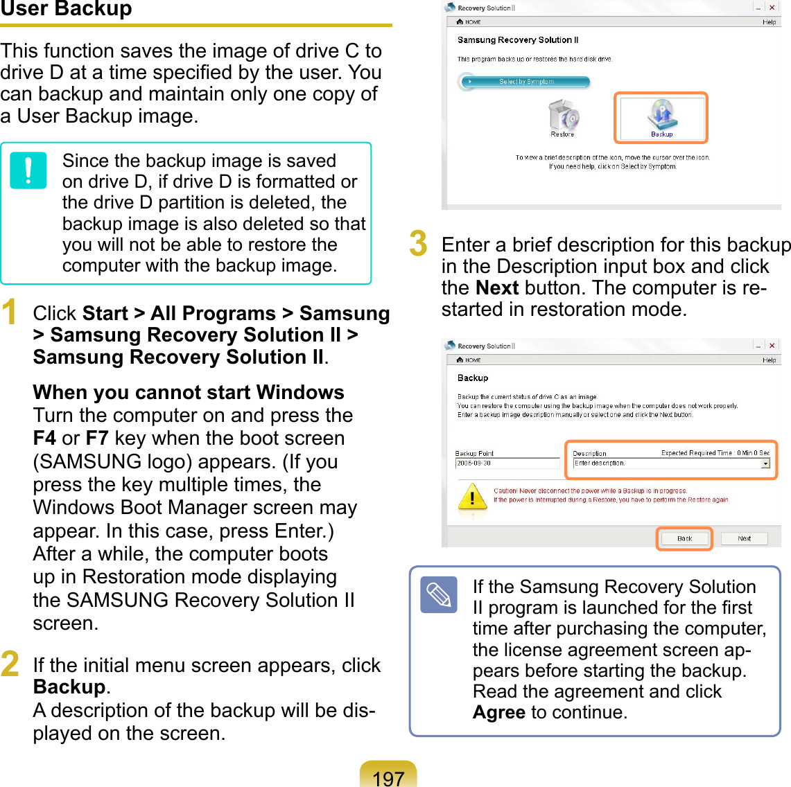197User BackupThis function saves the image of drive C to drive D at a time speciﬁed by the user. You can backup and maintain only one copy of a User Backup image.Since the backup image is saved on drive D, if drive D is formatted or the drive D partition is deleted, the backup image is also deleted so that you will not be able to restore the computer with the backup image.1  Click Start &gt; All Programs &gt; Samsung &gt; Samsung Recovery Solution II &gt; Samsung Recovery Solution II.When you cannot start WindowsTurn the computer on and press the F4 or F7 key when the boot screen (SAMSUNG logo) appears. (If you press the key multiple times, the Windows Boot Manager screen may appear. In this case, press Enter.)After a while, the computer boots up in Restoration mode displaying the SAMSUNG Recovery Solution II screen.2  If the initial menu screen appears, click Backup. A description of the backup will be dis-played on the screen. 3  Enter a brief description for this backup in the Description input box and click the Next button. The computer is re-started in restoration mode. If the Samsung Recovery Solution II program is launched for the ﬁrst time after purchasing the computer, the license agreement screen ap-pears before starting the backup. Read the agreement and click Agree to continue.
