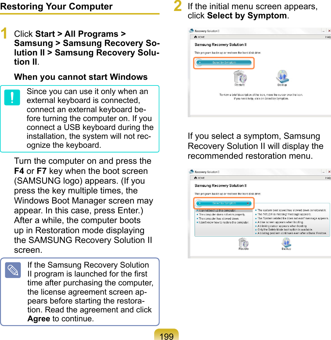 199Restoring Your Computer1  Click Start &gt; All Programs &gt; Samsung &gt; Samsung Recovery So-lution II &gt; Samsung Recovery Solu-tion II.When you cannot start WindowsSince you can use it only when an external keyboard is connected, connect an external keyboard be-fore turning the computer on. If you connect a USB keyboard during the installation, the system will not rec-ognize the keyboard.Turn the computer on and press the F4 or F7 key when the boot screen (SAMSUNG logo) appears. (If you press the key multiple times, the Windows Boot Manager screen may appear. In this case, press Enter.)After a while, the computer boots up in Restoration mode displaying the SAMSUNG Recovery Solution II screen.If the Samsung Recovery Solution II program is launched for the ﬁrst time after purchasing the computer, the license agreement screen ap-pears before starting the restora-tion. Read the agreement and click Agree to continue.2  If the initial menu screen appears, click Select by Symptom. If you select a symptom, Samsung Recovery Solution II will display the recommended restoration menu. 