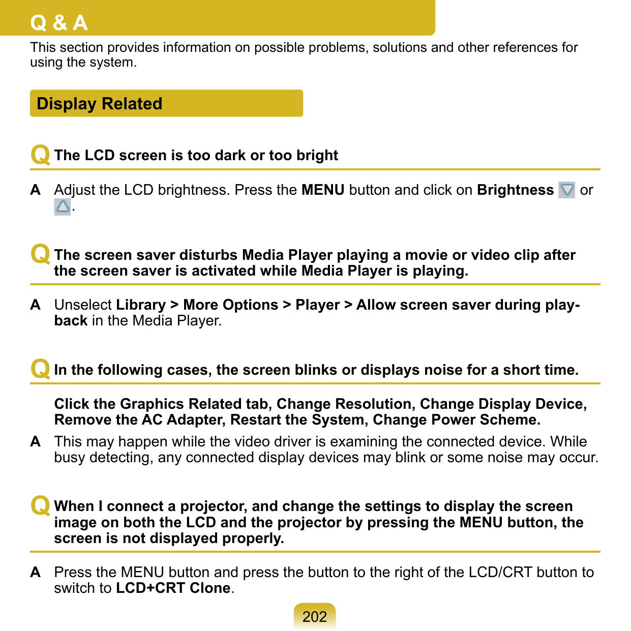 202Q &amp; AThis section provides information on possible problems, solutions and other references for using the system.Q The LCD screen is too dark or too brightA  Adjust the LCD brightness. Press the MENU button and click on Brightness   or .Q The screen saver disturbs Media Player playing a movie or video clip after the screen saver is activated while Media Player is playing.A  Unselect Library &gt; More Options &gt; Player &gt; Allow screen saver during play-back in the Media Player.Q In the following cases, the screen blinks or displays noise for a short time.  Click the Graphics Related tab, Change Resolution, Change Display Device, Remove the AC Adapter, Restart the System, Change Power Scheme.A  This may happen while the video driver is examining the connected device. While busy detecting, any connected display devices may blink or some noise may occur.Q When I connect a projector, and change the settings to display the screen image on both the LCD and the projector by pressing the MENU button, the screen is not displayed properly.A  Press the MENU button and press the button to the right of the LCD/CRT button to switch to LCD+CRT Clone.  Display Related