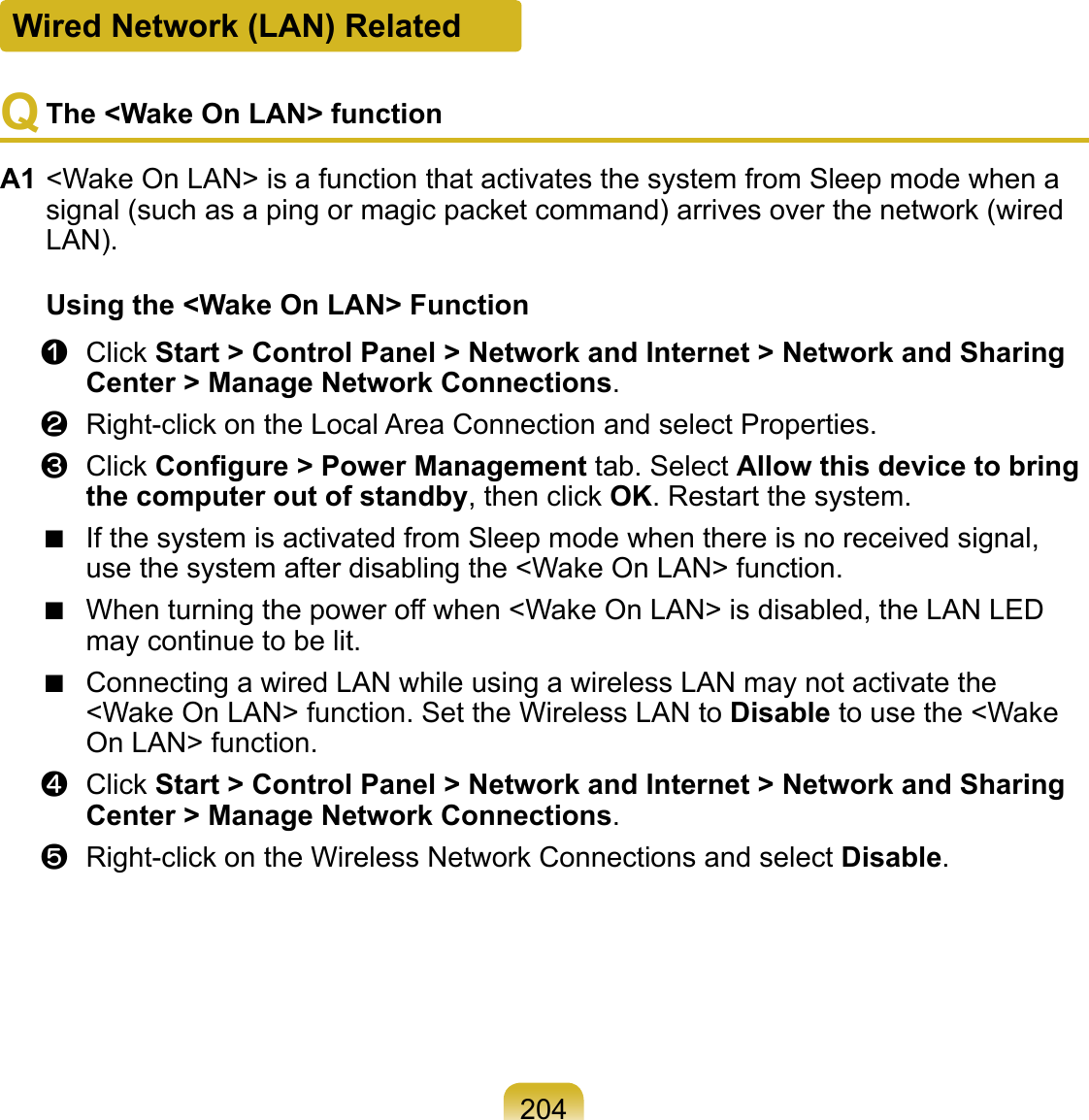 204Q The &lt;Wake On LAN&gt; functionA1 &lt;Wake On LAN&gt; is a function that activates the system from Sleep mode when a signal (such as a ping or magic packet command) arrives over the network (wired LAN).Using the &lt;Wake On LAN&gt; Functionz  Click Start &gt; Control Panel &gt; Network and Internet &gt; Network and Sharing Center &gt; Manage Network Connections.x  Right-click on the Local Area Connection and select Properties.c  Click Conﬁgure &gt; Power Management tab. Select Allow this device to bring the computer out of standby, then click OK. Restart the system.■ If the system is activated from Sleep mode when there is no received signal, use the system after disabling the &lt;Wake On LAN&gt; function.■ When turning the power off when &lt;Wake On LAN&gt; is disabled, the LAN LED may continue to be lit.■ Connecting a wired LAN while using a wireless LAN may not activate the &lt;Wake On LAN&gt; function. Set the Wireless LAN to Disable to use the &lt;Wake On LAN&gt; function.v  Click Start &gt; Control Panel &gt; Network and Internet &gt; Network and Sharing Center &gt; Manage Network Connections.b  Right-click on the Wireless Network Connections and select Disable.Wired Network (LAN) Related