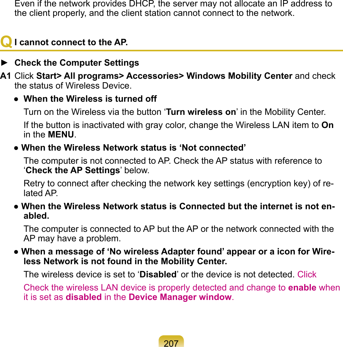 207Even if the network provides DHCP, the server may not allocate an IP address to the client properly, and the client station cannot connect to the network.Q I cannot connect to the AP.►  Check the Computer SettingsA1 Click Start&gt; All programs&gt; Accessories&gt; Windows Mobility Center and check the status of Wireless Device.●  When the Wireless is turned off   Turn on the Wireless via the button ‘Turn wireless on’ in the Mobility Center.   If the button is inactivated with gray color, change the Wireless LAN item to On in the MENU.● When the Wireless Network status is ‘Not connected’   The computer is not connected to AP. Check the AP status with reference to ‘Check the AP Settings’ below.  Retry to connect after checking the network key settings (encryption key) of re-lated AP. ● When the Wireless Network status is Connected but the internet is not en-abled.   The computer is connected to AP but the AP or the network connected with the AP may have a problem.● When a message of ‘No wireless Adapter found’ appear or a icon for Wire-less Network is not found in the Mobility Center.   The wireless device is set to ‘Disabled’ or the device is not detected. Click   Check the wireless LAN device is properly detected and change to enable when it is set as disabled in the Device Manager window.