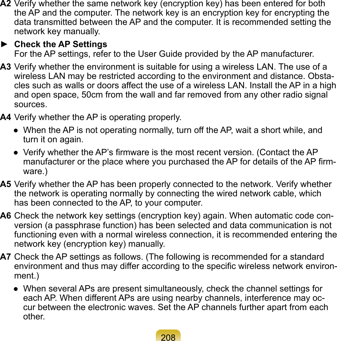 208A2 Verify whether the same network key (encryption key) has been entered for both the AP and the computer. The network key is an encryption key for encrypting the data transmitted between the AP and the computer. It is recommended setting the network key manually.►  Check the AP Settings For the AP settings, refer to the User Guide provided by the AP manufacturer.A3 Verify whether the environment is suitable for using a wireless LAN. The use of a wireless LAN may be restricted according to the environment and distance. Obsta-cles such as walls or doors affect the use of a wireless LAN. Install the AP in a high and open space, 50cm from the wall and far removed from any other radio signal sources.A4 Verify whether the AP is operating properly.●  When the AP is not operating normally, turn off the AP, wait a short while, and turn it on again.●  Verify whether the AP’s ﬁrmware is the most recent version. (Contact the AP manufacturer or the place where you purchased the AP for details of the AP ﬁrm-ware.) A5 Verify whether the AP has been properly connected to the network. Verify whether the network is operating normally by connecting the wired network cable, which has been connected to the AP, to your computer.A6 Check the network key settings (encryption key) again. When automatic code con-version (a passphrase function) has been selected and data communication is not functioning even with a normal wireless connection, it is recommended entering the network key (encryption key) manually.A7 Check the AP settings as follows. (The following is recommended for a standard environment and thus may differ according to the speciﬁc wireless network environ-ment.)●  When several APs are present simultaneously, check the channel settings for each AP. When different APs are using nearby channels, interference may oc-cur between the electronic waves. Set the AP channels further apart from each other.  