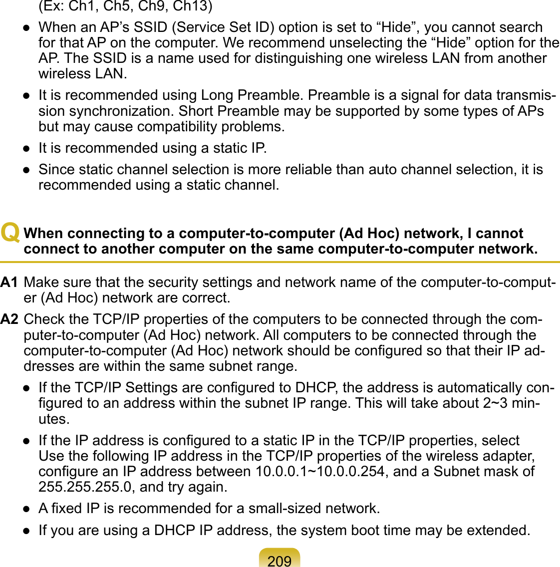 209(Ex: Ch1, Ch5, Ch9, Ch13)●  When an AP’s SSID (Service Set ID) option is set to “Hide”, you cannot search for that AP on the computer. We recommend unselecting the “Hide” option for the AP. The SSID is a name used for distinguishing one wireless LAN from another wireless LAN.●  It is recommended using Long Preamble. Preamble is a signal for data transmis-sion synchronization. Short Preamble may be supported by some types of APs but may cause compatibility problems.●  It is recommended using a static IP.●  Since static channel selection is more reliable than auto channel selection, it is recommended using a static channel.Q When connecting to a computer-to-computer (Ad Hoc) network, I cannot connect to another computer on the same computer-to-computer network.A1 Make sure that the security settings and network name of the computer-to-comput-er (Ad Hoc) network are correct.A2 Check the TCP/IP properties of the computers to be connected through the com-puter-to-computer (Ad Hoc) network. All computers to be connected through the computer-to-computer (Ad Hoc) network should be conﬁgured so that their IP ad-dresses are within the same subnet range.●  If the TCP/IP Settings are conﬁgured to DHCP, the address is automatically con-ﬁgured to an address within the subnet IP range. This will take about 2~3 min-utes.●  If the IP address is conﬁgured to a static IP in the TCP/IP properties, select Use the following IP address in the TCP/IP properties of the wireless adapter, conﬁgure an IP address between 10.0.0.1~10.0.0.254, and a Subnet mask of 255.255.255.0, and try again.●  A ﬁxed IP is recommended for a small-sized network.●  If you are using a DHCP IP address, the system boot time may be extended.