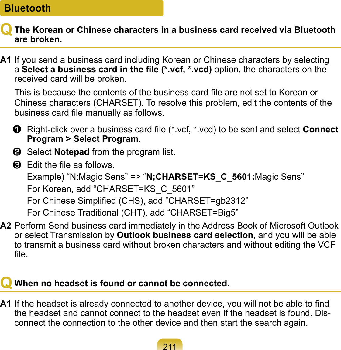 211BluetoothQ The Korean or Chinese characters in a business card received via Bluetooth are broken.A1 If you send a business card including Korean or Chinese characters by selecting a Select a business card in the ﬁle (*.vcf, *.vcd) option, the characters on the received card will be broken.This is because the contents of the business card ﬁle are not set to Korean or Chinese characters (CHARSET). To resolve this problem, edit the contents of the business card ﬁle manually as follows.z  Right-click over a business card ﬁle (*.vcf, *.vcd) to be sent and select Connect Program &gt; Select Program.x  Select Notepad from the program list.c  Edit the ﬁle as follows.Example) “N:Magic Sens” =&gt; “N;CHARSET=KS_C_5601:Magic Sens”For Korean, add “CHARSET=KS_C_5601”For Chinese Simpliﬁed (CHS), add “CHARSET=gb2312”For Chinese Traditional (CHT), add “CHARSET=Big5”A2 Perform Send business card immediately in the Address Book of Microsoft Outlook or select Transmission by Outlook business card selection, and you will be able to transmit a business card without broken characters and without editing the VCF ﬁle.Q When no headset is found or cannot be connected.A1 If the headset is already connected to another device, you will not be able to ﬁnd the headset and cannot connect to the headset even if the headset is found. Dis-connect the connection to the other device and then start the search again.