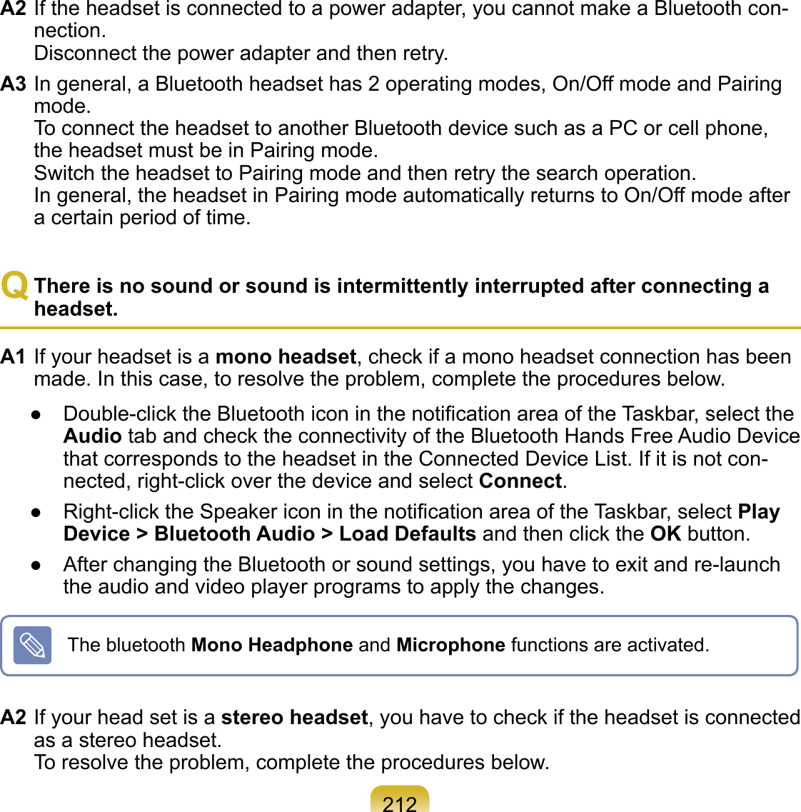 212A2 If the headset is connected to a power adapter, you cannot make a Bluetooth con-nection. Disconnect the power adapter and then retry.A3 In general, a Bluetooth headset has 2 operating modes, On/Off mode and Pairing mode. To connect the headset to another Bluetooth device such as a PC or cell phone, the headset must be in Pairing mode. Switch the headset to Pairing mode and then retry the search operation. In general, the headset in Pairing mode automatically returns to On/Off mode after a certain period of time.Q There is no sound or sound is intermittently interrupted after connecting a headset.A1 If your headset is a mono headset, check if a mono headset connection has been made. In this case, to resolve the problem, complete the procedures below.●  Double-click the Bluetooth icon in the notiﬁcation area of the Taskbar, select the Audio tab and check the connectivity of the Bluetooth Hands Free Audio Device that corresponds to the headset in the Connected Device List. If it is not con-nected, right-click over the device and select Connect.●  Right-click the Speaker icon in the notiﬁcation area of the Taskbar, select Play Device &gt; Bluetooth Audio &gt; Load Defaults and then click the OK button.●  After changing the Bluetooth or sound settings, you have to exit and re-launch the audio and video player programs to apply the changes.The bluetooth Mono Headphone and Microphone functions are activated.A2 If your head set is a stereo headset, you have to check if the headset is connected as a stereo headset. To resolve the problem, complete the procedures below.