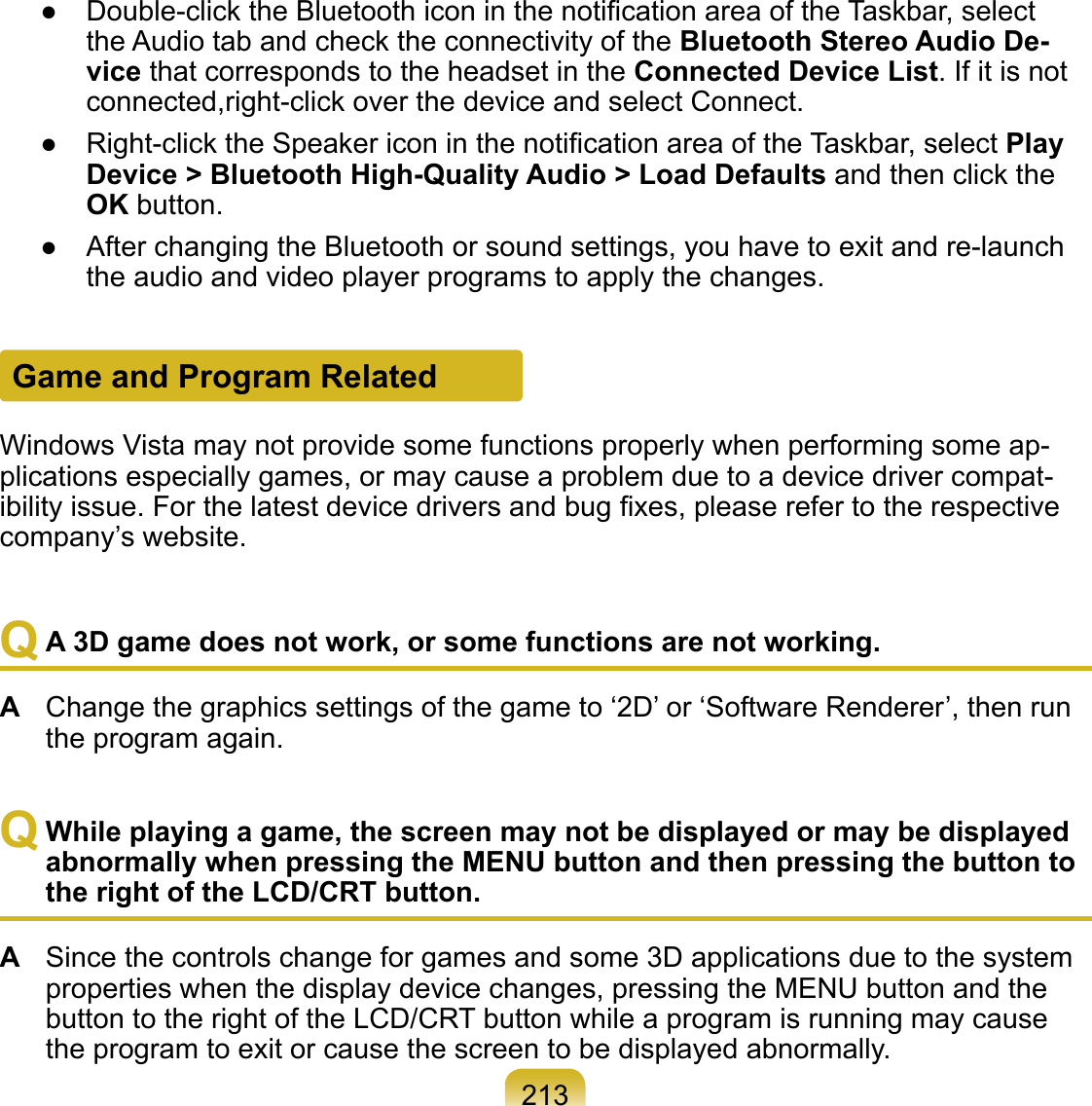 213Game and Program RelatedWindows Vista may not provide some functions properly when performing some ap-plications especially games, or may cause a problem due to a device driver compat-ibility issue. For the latest device drivers and bug ﬁxes, please refer to the respective company’s website.Q A 3D game does not work, or some functions are not working.A  Change the graphics settings of the game to ‘2D’ or ‘Software Renderer’, then run the program again.Q While playing a game, the screen may not be displayed or may be displayed abnormally when pressing the MENU button and then pressing the button to the right of the LCD/CRT button.A  Since the controls change for games and some 3D applications due to the system properties when the display device changes, pressing the MENU button and the button to the right of the LCD/CRT button while a program is running may cause the program to exit or cause the screen to be displayed abnormally.●  Double-click the Bluetooth icon in the notiﬁcation area of the Taskbar, select the Audio tab and check the connectivity of the Bluetooth Stereo Audio De-vice that corresponds to the headset in the Connected Device List. If it is not connected,right-click over the device and select Connect.●  Right-click the Speaker icon in the notiﬁcation area of the Taskbar, select Play Device &gt; Bluetooth High-Quality Audio &gt; Load Defaults and then click the OK button.●  After changing the Bluetooth or sound settings, you have to exit and re-launch the audio and video player programs to apply the changes.