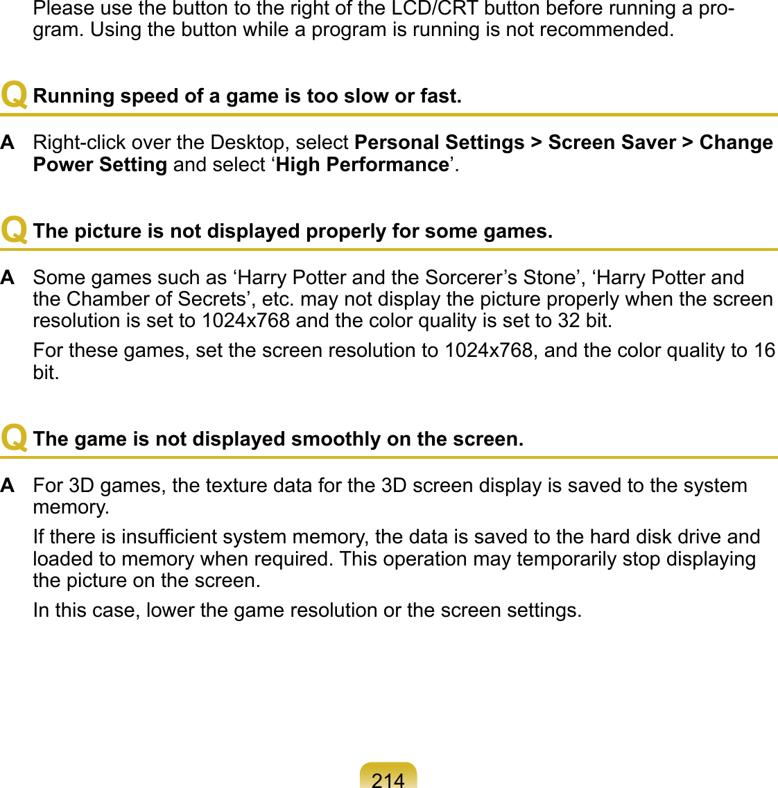 214  Please use the button to the right of the LCD/CRT button before running a pro-gram. Using the button while a program is running is not recommended.Q Running speed of a game is too slow or fast.A  Right-click over the Desktop, select Personal Settings &gt; Screen Saver &gt; Change Power Setting and select ‘High Performance’.Q The picture is not displayed properly for some games.A  Some games such as ‘Harry Potter and the Sorcerer’s Stone’, ‘Harry Potter and the Chamber of Secrets’, etc. may not display the picture properly when the screen resolution is set to 1024x768 and the color quality is set to 32 bit.  For these games, set the screen resolution to 1024x768, and the color quality to 16 bit.Q The game is not displayed smoothly on the screen.A  For 3D games, the texture data for the 3D screen display is saved to the system memory.  If there is insufﬁcient system memory, the data is saved to the hard disk drive and loaded to memory when required. This operation may temporarily stop displaying the picture on the screen.  In this case, lower the game resolution or the screen settings.