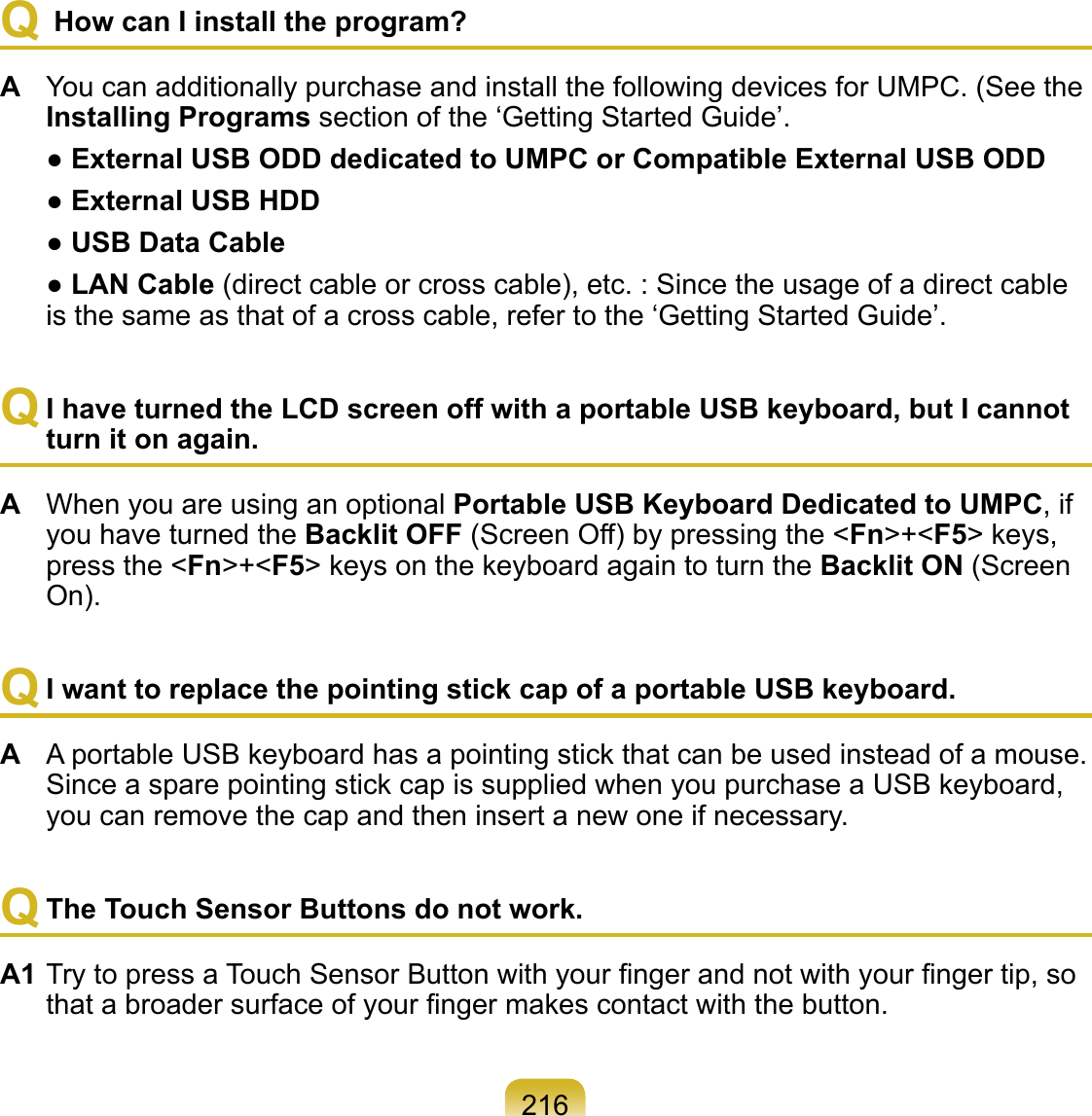 216Q  How can I install the program? A  You can additionally purchase and install the following devices for UMPC. (See the Installing Programs section of the ‘Getting Started Guide’.  ● External USB ODD dedicated to UMPC or Compatible External USB ODD  ● External USB HDD  ● USB Data Cable  ● LAN Cable (direct cable or cross cable), etc. : Since the usage of a direct cable is the same as that of a cross cable, refer to the ‘Getting Started Guide’.Q I have turned the LCD screen off with a portable USB keyboard, but I cannot turn it on again. A  When you are using an optional Portable USB Keyboard Dedicated to UMPC, if you have turned the Backlit OFF (Screen Off) by pressing the &lt;Fn&gt;+&lt;F5&gt; keys, press the &lt;Fn&gt;+&lt;F5&gt; keys on the keyboard again to turn the Backlit ON (Screen On).Q I want to replace the pointing stick cap of a portable USB keyboard.A  A portable USB keyboard has a pointing stick that can be used instead of a mouse. Since a spare pointing stick cap is supplied when you purchase a USB keyboard, you can remove the cap and then insert a new one if necessary.Q The Touch Sensor Buttons do not work.A1 Try to press a Touch Sensor Button with your ﬁnger and not with your ﬁnger tip, so that a broader surface of your ﬁnger makes contact with the button. 