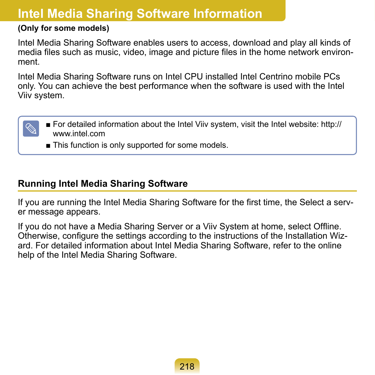 218Intel Media Sharing Software Information(Only for some models)Intel Media Sharing Software enables users to access, download and play all kinds of media ﬁles such as music, video, image and picture ﬁles in the home network environ-ment.Intel Media Sharing Software runs on Intel CPU installed Intel Centrino mobile PCs only. You can achieve the best performance when the software is used with the Intel Viiv system.■ For detailed information about the Intel Viiv system, visit the Intel website: http://www.intel.com■ This function is only supported for some models.Running Intel Media Sharing Software If you are running the Intel Media Sharing Software for the ﬁrst time, the Select a serv-er message appears.If you do not have a Media Sharing Server or a Viiv System at home, select Ofﬂine. Otherwise, conﬁgure the settings according to the instructions of the Installation Wiz-ard. For detailed information about Intel Media Sharing Software, refer to the online help of the Intel Media Sharing Software.