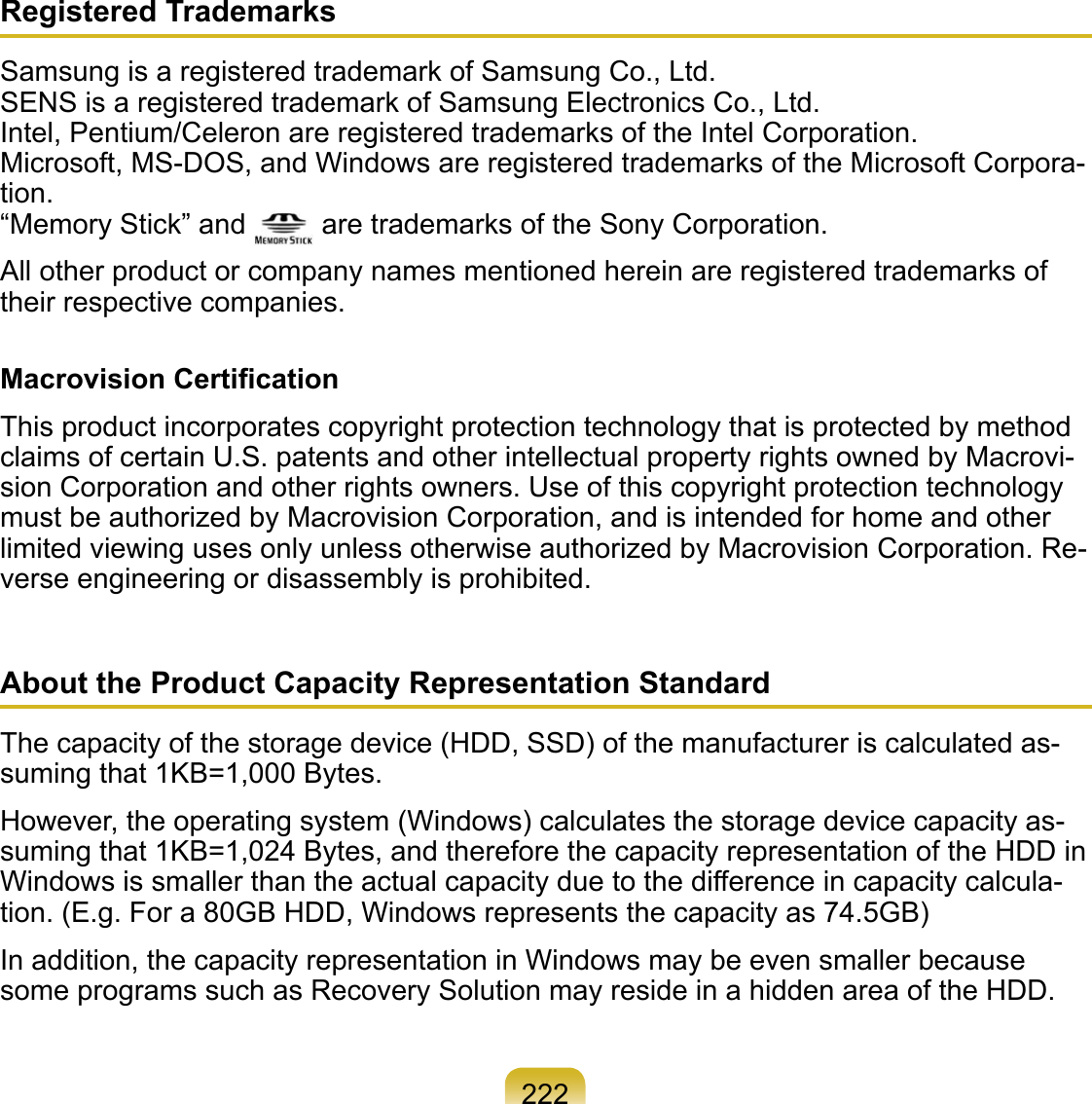222Registered TrademarksSamsung is a registered trademark of Samsung Co., Ltd. SENS is a registered trademark of Samsung Electronics Co., Ltd. Intel, Pentium/Celeron are registered trademarks of the Intel Corporation. Microsoft, MS-DOS, and Windows are registered trademarks of the Microsoft Corpora-tion. “Memory Stick” and   are trademarks of the Sony Corporation.All other product or company names mentioned herein are registered trademarks of their respective companies.Macrovision CertiﬁcationThis product incorporates copyright protection technology that is protected by method claims of certain U.S. patents and other intellectual property rights owned by Macrovi-sion Corporation and other rights owners. Use of this copyright protection technology must be authorized by Macrovision Corporation, and is intended for home and other limited viewing uses only unless otherwise authorized by Macrovision Corporation. Re-verse engineering or disassembly is prohibited.About the Product Capacity Representation StandardThe capacity of the storage device (HDD, SSD) of the manufacturer is calculated as-suming that 1KB=1,000 Bytes.However, the operating system (Windows) calculates the storage device capacity as-suming that 1KB=1,024 Bytes, and therefore the capacity representation of the HDD in Windows is smaller than the actual capacity due to the difference in capacity calcula-tion. (E.g. For a 80GB HDD, Windows represents the capacity as 74.5GB)In addition, the capacity representation in Windows may be even smaller because some programs such as Recovery Solution may reside in a hidden area of the HDD.