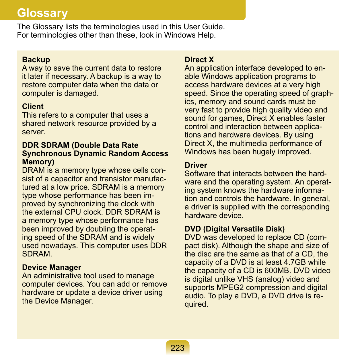 223GlossaryThe Glossary lists the terminologies used in this User Guide.  For terminologies other than these, look in Windows Help.BackupA way to save the current data to restore it later if necessary. A backup is a way to restore computer data when the data or computer is damaged.ClientThis refers to a computer that uses a shared network resource provided by a server.DDR SDRAM (Double Data Rate Synchronous Dynamic Random Access Memory)DRAM is a memory type whose cells con-sist of a capacitor and transistor manufac-tured at a low price. SDRAM is a memory type whose performance has been im-proved by synchronizing the clock with the external CPU clock. DDR SDRAM is a memory type whose performance has been improved by doubling the operat-ing speed of the SDRAM and is widely used nowadays. This computer uses DDR SDRAM.Device ManagerAn administrative tool used to manage computer devices. You can add or remove hardware or update a device driver using the Device Manager.Direct XAn application interface developed to en-able Windows application programs to access hardware devices at a very high speed. Since the operating speed of graph-ics, memory and sound cards must be very fast to provide high quality video and sound for games, Direct X enables faster control and interaction between applica-tions and hardware devices. By using Direct X, the multimedia performance of Windows has been hugely improved.DriverSoftware that interacts between the hard-ware and the operating system. An operat-ing system knows the hardware informa-tion and controls the hardware. In general, a driver is supplied with the corresponding hardware device.DVD (Digital Versatile Disk)DVD was developed to replace CD (com-pact disk). Although the shape and size of the disc are the same as that of a CD, the capacity of a DVD is at least 4.7GB while the capacity of a CD is 600MB. DVD video is digital unlike VHS (analog) video and supports MPEG2 compression and digital audio. To play a DVD, a DVD drive is re-quired.