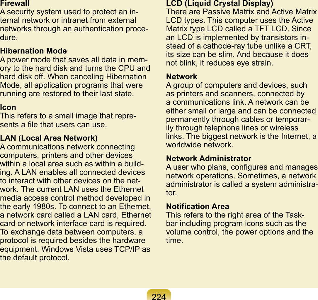 224FirewallA security system used to protect an in-ternal network or intranet from external networks through an authentication proce-dure.Hibernation ModeA power mode that saves all data in mem-ory to the hard disk and turns the CPU and hard disk off. When canceling Hibernation Mode, all application programs that were running are restored to their last state.IconThis refers to a small image that repre-sents a ﬁle that users can use.LAN (Local Area Network)A communications network connecting computers, printers and other devices within a local area such as within a build-ing. A LAN enables all connected devices to interact with other devices on the net-work. The current LAN uses the Ethernet media access control method developed in the early 1980s. To connect to an Ethernet, a network card called a LAN card, Ethernet card or network interface card is required. To exchange data between computers, a protocol is required besides the hardware equipment. Windows Vista uses TCP/IP as the default protocol.LCD (Liquid Crystal Display)There are Passive Matrix and Active Matrix LCD types. This computer uses the Active Matrix type LCD called a TFT LCD. Since an LCD is implemented by transistors in-stead of a cathode-ray tube unlike a CRT, its size can be slim. And because it does not blink, it reduces eye strain.NetworkA group of computers and devices, such as printers and scanners, connected by a communications link. A network can be either small or large and can be connected permanently through cables or temporar-ily through telephone lines or wireless links. The biggest network is the Internet, a worldwide network.Network AdministratorA user who plans, conﬁgures and manages network operations. Sometimes, a network administrator is called a system administra-tor.Notiﬁcation AreaThis refers to the right area of the Task-bar including program icons such as the volume control, the power options and the time.