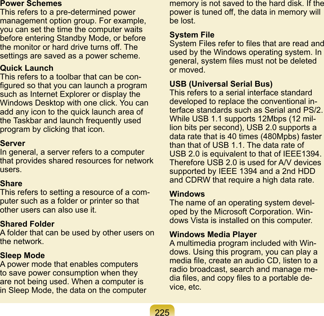 225Power SchemesThis refers to a pre-determined power management option group. For example, you can set the time the computer waits before entering Standby Mode, or before the monitor or hard drive turns off. The settings are saved as a power scheme.Quick LaunchThis refers to a toolbar that can be con-ﬁgured so that you can launch a program such as Internet Explorer or display the Windows Desktop with one click. You can add any icon to the quick launch area of the Taskbar and launch frequently used program by clicking that icon.ServerIn general, a server refers to a computer that provides shared resources for network users.ShareThis refers to setting a resource of a com-puter such as a folder or printer so that other users can also use it.Shared FolderA folder that can be used by other users on the network.Sleep ModeA power mode that enables computers to save power consumption when they are not being used. When a computer is in Sleep Mode, the data on the computer memory is not saved to the hard disk. If the power is tuned off, the data in memory will be lost.System FileSystem Files refer to ﬁles that are read and used by the Windows operating system. In general, system ﬁles must not be deleted or moved.USB (Universal Serial Bus)This refers to a serial interface standard developed to replace the conventional in-terface standards such as Serial and PS/2. While USB 1.1 supports 12Mbps (12 mil-lion bits per second), USB 2.0 supports a data rate that is 40 times (480Mpbs) faster than that of USB 1.1. The data rate of USB 2.0 is equivalent to that of IEEE1394. Therefore USB 2.0 is used for A/V devices supported by IEEE 1394 and a 2nd HDD and CDRW that require a high data rate.WindowsThe name of an operating system devel-oped by the Microsoft Corporation. Win-dows Vista is installed on this computer.Windows Media PlayerA multimedia program included with Win-dows. Using this program, you can play a media ﬁle, create an audio CD, listen to a radio broadcast, search and manage me-dia ﬁles, and copy ﬁles to a portable de-vice, etc.