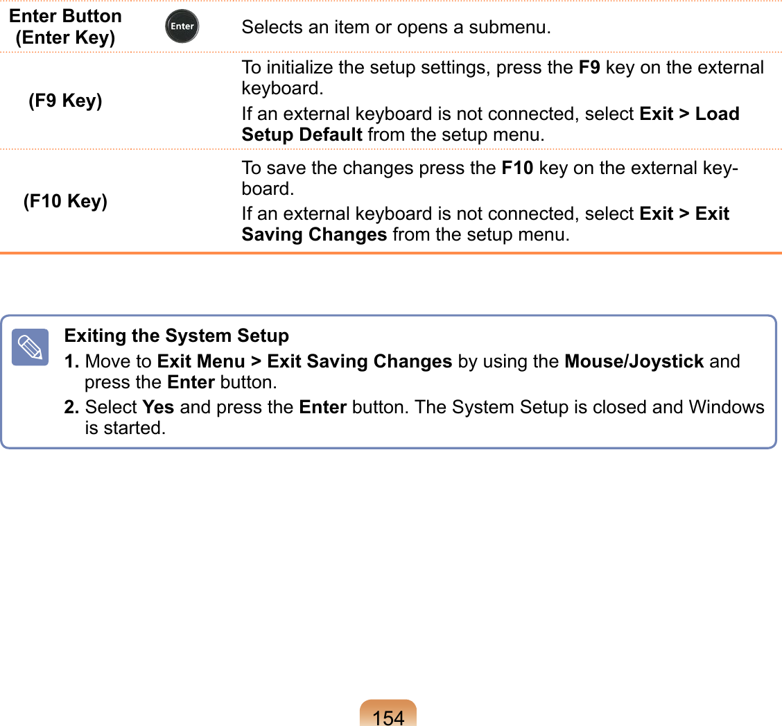 154Enter Button (Enter Key) Selects an item or opens a submenu.(F9 Key)To initialize the setup settings, press the F9 key on the external keyboard.If an external keyboard is not connected, select Exit &gt; Load Setup Default from the setup menu.(F10 Key)To save the changes press the F10 key on the external key-board.If an external keyboard is not connected, select Exit &gt; Exit Saving Changes from the setup menu.Exiting the System Setup1. Move to Exit Menu &gt; Exit Saving Changes by using the Mouse/Joystick and press the Enter button.2.  Select Yes and press the Enter button. The System Setup is closed and Windows is started.