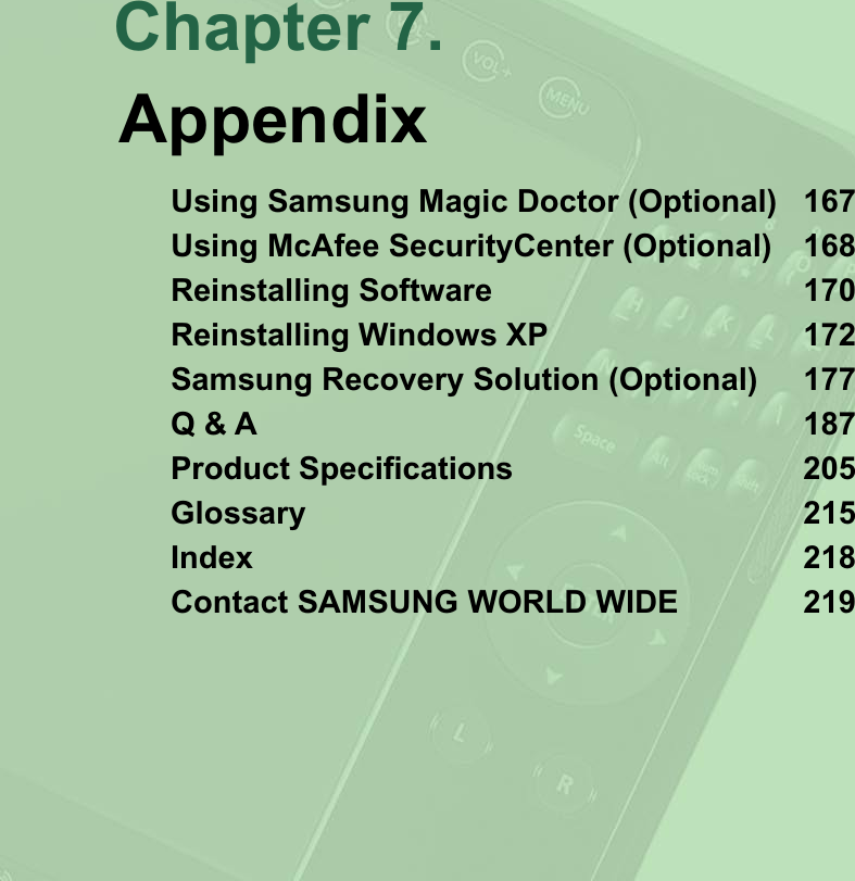 Chapter 7.AppendixUsing Samsung Magic Doctor (Optional) 167Using McAfee SecurityCenter (Optional) 168Reinstalling Software 170Reinstalling Windows XP 172Samsung Recovery Solution (Optional) 177Q &amp; A 1873URGXFW6SHFL¿FDWLRQV 5Glossary 215Index 218Contact SAMSUNG WORLD WIDE 219