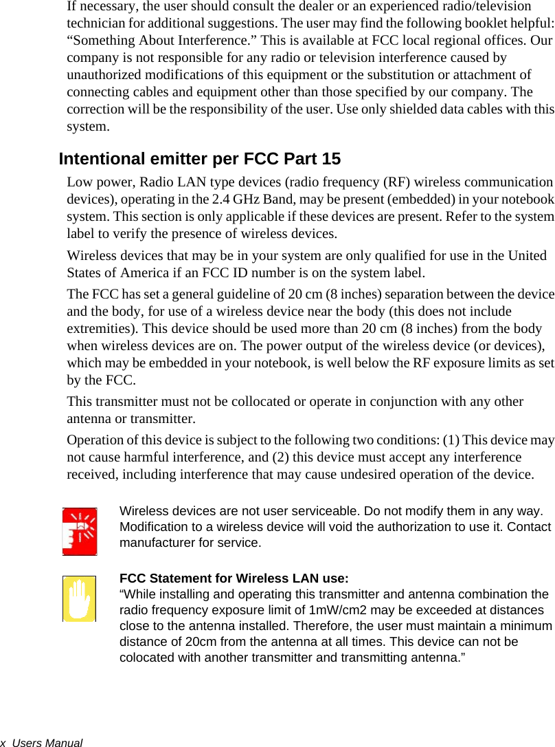 x  Users ManualIf necessary, the user should consult the dealer or an experienced radio/television technician for additional suggestions. The user may find the following booklet helpful: “Something About Interference.” This is available at FCC local regional offices. Our company is not responsible for any radio or television interference caused by unauthorized modifications of this equipment or the substitution or attachment of connecting cables and equipment other than those specified by our company. The correction will be the responsibility of the user. Use only shielded data cables with this system.Intentional emitter per FCC Part 15Low power, Radio LAN type devices (radio frequency (RF) wireless communication devices), operating in the 2.4 GHz Band, may be present (embedded) in your notebook system. This section is only applicable if these devices are present. Refer to the system label to verify the presence of wireless devices.Wireless devices that may be in your system are only qualified for use in the United States of America if an FCC ID number is on the system label.The FCC has set a general guideline of 20 cm (8 inches) separation between the device and the body, for use of a wireless device near the body (this does not include extremities). This device should be used more than 20 cm (8 inches) from the body when wireless devices are on. The power output of the wireless device (or devices), which may be embedded in your notebook, is well below the RF exposure limits as set by the FCC.This transmitter must not be collocated or operate in conjunction with any other antenna or transmitter.Operation of this device is subject to the following two conditions: (1) This device may not cause harmful interference, and (2) this device must accept any interference received, including interference that may cause undesired operation of the device.Wireless devices are not user serviceable. Do not modify them in any way. Modification to a wireless device will void the authorization to use it. Contact manufacturer for service.FCC Statement for Wireless LAN use:“While installing and operating this transmitter and antenna combination the radio frequency exposure limit of 1mW/cm2 may be exceeded at distances close to the antenna installed. Therefore, the user must maintain a minimum distance of 20cm from the antenna at all times. This device can not be colocated with another transmitter and transmitting antenna.”