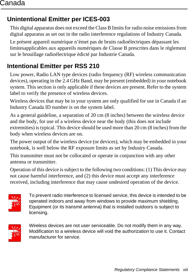 Regulatory Compliance Statements   xiii CanadaUnintentional Emitter per ICES-003This digital apparatus does not exceed the Class B limits for radio noise emissions from digital apparatus as set out in the radio interference regulations of Industry Canada.Le présent appareil numérique n’émet pas de bruits radioélectriques dépassant les limitesapplicables aux appareils numériques de Classe B prescrites dans le règlement sur le brouillage radioélectrique édicté par Industrie Canada.Intentional Emitter per RSS 210Low power, Radio LAN type devices (radio frequency (RF) wireless communication devices), operating in the 2.4 GHz Band, may be present (embedded) in your notebook system. This section is only applicable if these devices are present. Refer to the system label to verify the presence of wireless devices.Wireless devices that may be in your system are only qualified for use in Canada if an Industry Canada ID number is on the system label.As a general guideline, a separation of 20 cm (8 inches) between the wireless device and the body, for use of a wireless device near the body (this does not include extremities) is typical. This device should be used more than 20 cm (8 inches) from the body when wireless devices are on.The power output of the wireless device (or devices), which may be embedded in your notebook, is well below the RF exposure limits as set by Industry Canada. This transmitter must not be collocated or operate in conjunction with any other antenna or transmitter.Operation of this device is subject to the following two conditions: (1) This device may not cause harmful interference, and (2) this device must accept any interference received, including interference that may cause undesired operation of the device.To prevent radio interference to licensed service, this device is intended to be operated indoors and away from windows to provide maximum shielding. Equipment (or its transmit antenna) that is installed outdoors is subject to licensing.Wireless devices are not user serviceable. Do not modify them in any way. Modification to a wireless device will void the authorization to use it. Contact manufacturer for service.