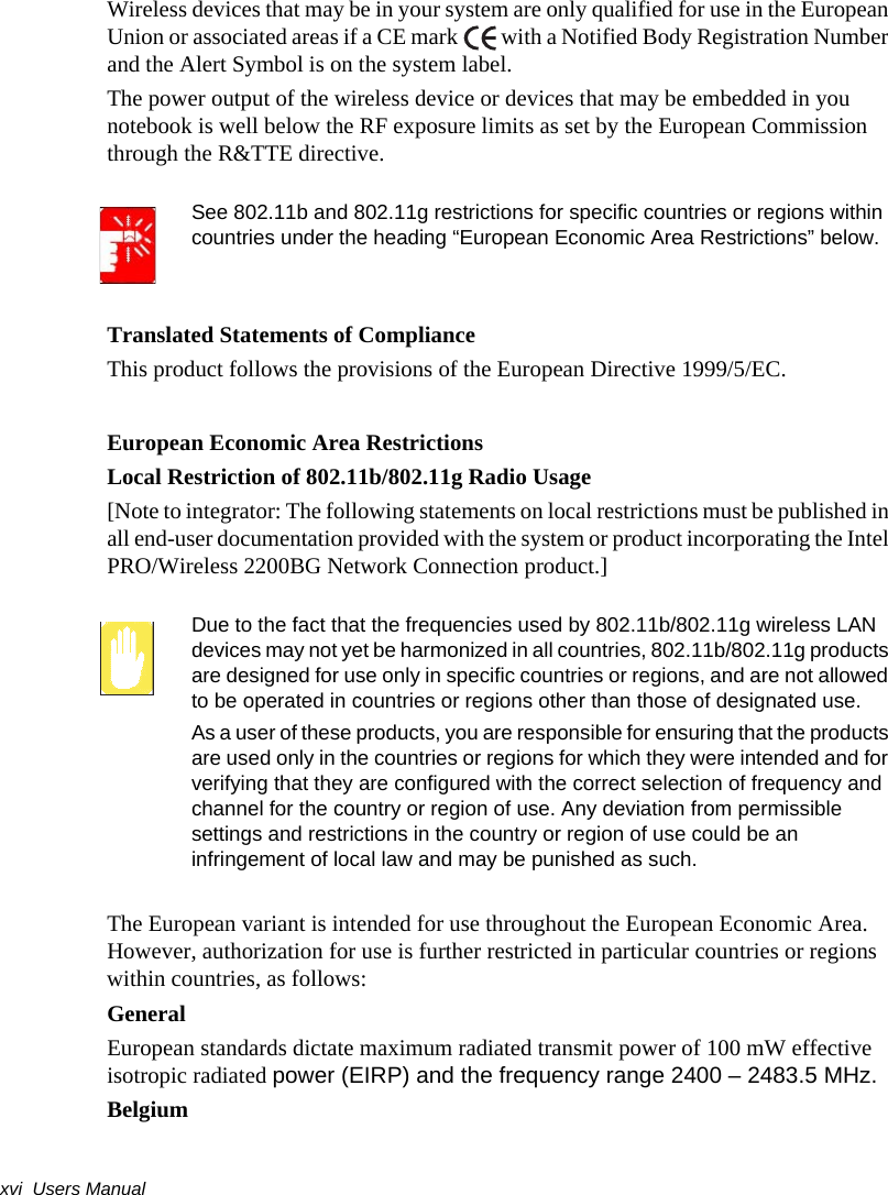 xvi  Users ManualWireless devices that may be in your system are only qualified for use in the European Union or associated areas if a CE mark   with a Notified Body Registration Number and the Alert Symbol is on the system label.The power output of the wireless device or devices that may be embedded in you notebook is well below the RF exposure limits as set by the European Commission through the R&amp;TTE directive.See 802.11b and 802.11g restrictions for specific countries or regions within countries under the heading “European Economic Area Restrictions” below.Translated Statements of ComplianceThis product follows the provisions of the European Directive 1999/5/EC.European Economic Area RestrictionsLocal Restriction of 802.11b/802.11g Radio Usage[Note to integrator: The following statements on local restrictions must be published in all end-user documentation provided with the system or product incorporating the Intel PRO/Wireless 2200BG Network Connection product.]Due to the fact that the frequencies used by 802.11b/802.11g wireless LAN devices may not yet be harmonized in all countries, 802.11b/802.11g products are designed for use only in specific countries or regions, and are not allowed to be operated in countries or regions other than those of designated use.As a user of these products, you are responsible for ensuring that the products are used only in the countries or regions for which they were intended and for verifying that they are configured with the correct selection of frequency and channel for the country or region of use. Any deviation from permissible settings and restrictions in the country or region of use could be an infringement of local law and may be punished as such.The European variant is intended for use throughout the European Economic Area. However, authorization for use is further restricted in particular countries or regions within countries, as follows:GeneralEuropean standards dictate maximum radiated transmit power of 100 mW effective isotropic radiated power (EIRP) and the frequency range 2400 – 2483.5 MHz.Belgium