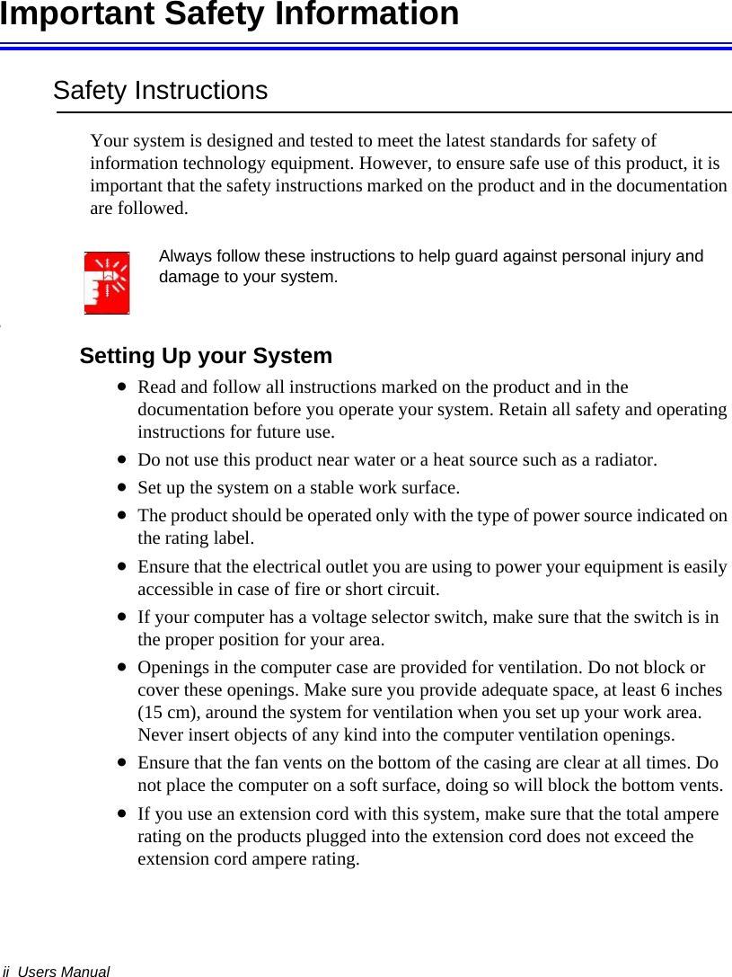 ii  Users ManualImportant Safety InformationSafety InstructionsYour system is designed and tested to meet the latest standards for safety of information technology equipment. However, to ensure safe use of this product, it is important that the safety instructions marked on the product and in the documentation are followed.Always follow these instructions to help guard against personal injury and damage to your system.iSetting Up your System•Read and follow all instructions marked on the product and in the documentation before you operate your system. Retain all safety and operating instructions for future use.•Do not use this product near water or a heat source such as a radiator.•Set up the system on a stable work surface.•The product should be operated only with the type of power source indicated on the rating label.•Ensure that the electrical outlet you are using to power your equipment is easily accessible in case of fire or short circuit.•If your computer has a voltage selector switch, make sure that the switch is in the proper position for your area.•Openings in the computer case are provided for ventilation. Do not block or cover these openings. Make sure you provide adequate space, at least 6 inches (15 cm), around the system for ventilation when you set up your work area. Never insert objects of any kind into the computer ventilation openings.•Ensure that the fan vents on the bottom of the casing are clear at all times. Do not place the computer on a soft surface, doing so will block the bottom vents.•If you use an extension cord with this system, make sure that the total ampere rating on the products plugged into the extension cord does not exceed the extension cord ampere rating.