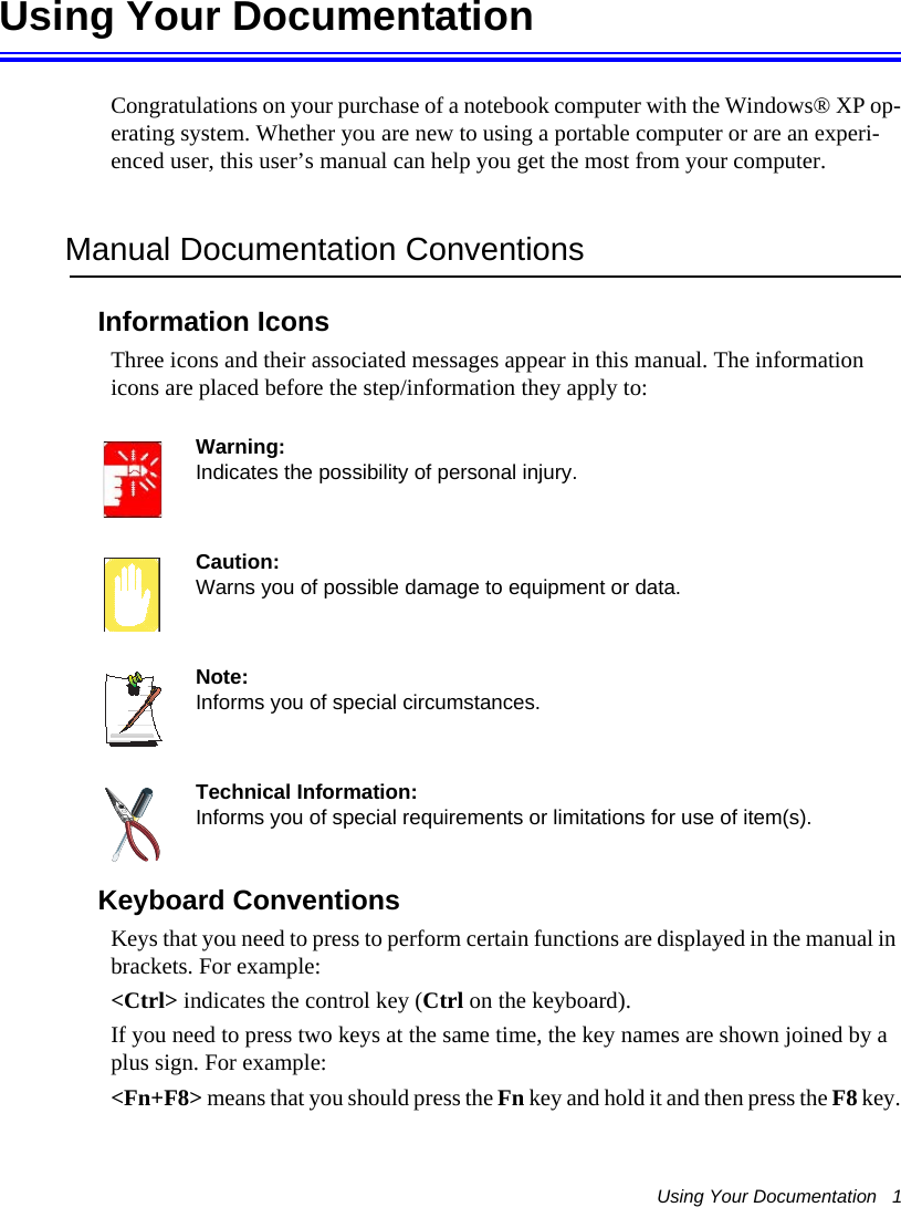 Using Your Documentation   1Using Your DocumentationCongratulations on your purchase of a notebook computer with the Windows® XP op-erating system. Whether you are new to using a portable computer or are an experi-enced user, this user’s manual can help you get the most from your computer.Manual Documentation ConventionsInformation IconsThree icons and their associated messages appear in this manual. The information icons are placed before the step/information they apply to:Warning:Indicates the possibility of personal injury.Caution:Warns you of possible damage to equipment or data.Note:Informs you of special circumstances.Technical Information:Informs you of special requirements or limitations for use of item(s).Keyboard ConventionsKeys that you need to press to perform certain functions are displayed in the manual in brackets. For example: &lt;Ctrl&gt; indicates the control key (Ctrl on the keyboard).If you need to press two keys at the same time, the key names are shown joined by a plus sign. For example:&lt;Fn+F8&gt; means that you should press the Fn key and hold it and then press the F8 key.