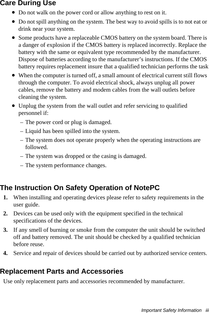 Important Safety Information   iii Care During Use•Do not walk on the power cord or allow anything to rest on it.•Do not spill anything on the system. The best way to avoid spills is to not eat or drink near your system.•Some products have a replaceable CMOS battery on the system board. There is a danger of explosion if the CMOS battery is replaced incorrectly. Replace the battery with the same or equivalent type recommended by the manufacturer. Dispose of batteries according to the manufacturer’s instructions. If the CMOS battery requires replacement insure that a qualified technician performs the task•When the computer is turned off, a small amount of electrical current still flows through the computer. To avoid electrical shock, always unplug all power cables, remove the battery and modem cables from the wall outlets before cleaning the system.•Unplug the system from the wall outlet and refer servicing to qualified personnel if:– The power cord or plug is damaged.– Liquid has been spilled into the system.– The system does not operate properly when the operating instructions are followed.– The system was dropped or the casing is damaged.– The system performance changes.The Instruction On Safety Operation of NotePC1. When installing and operating devices please refer to safety requirements in the user guide.2. Devices can be used only with the equipment specified in the technical specifications of the devices.3. If any smell of burning or smoke from the computer the unit should be switched off and battery removed. The unit should be checked by a qualified technician before reuse.4. Service and repair of devices should be carried out by authorized service centers.Replacement Parts and AccessoriesUse only replacement parts and accessories recommended by manufacturer.