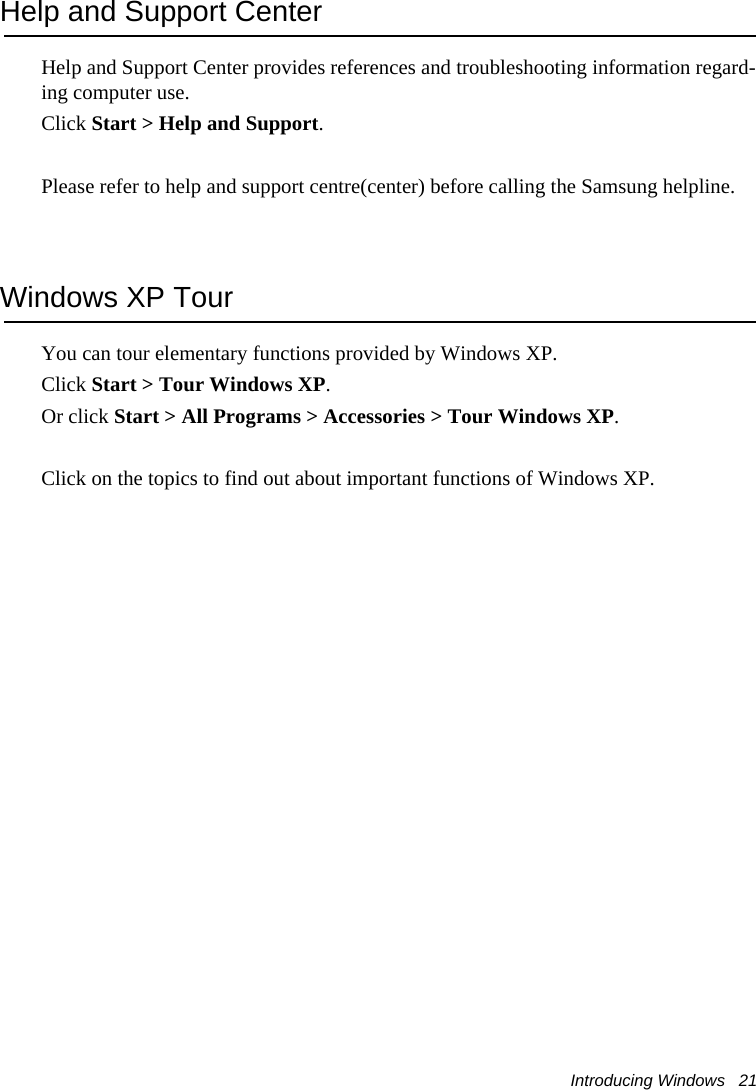 Introducing Windows   21Help and Support CenterHelp and Support Center provides references and troubleshooting information regard-ing computer use.Click Start &gt; Help and Support.Please refer to help and support centre(center) before calling the Samsung helpline.Windows XP TourYou can tour elementary functions provided by Windows XP.Click Start &gt; Tour Windows XP.Or click Start &gt; All Programs &gt; Accessories &gt; Tour Windows XP.Click on the topics to find out about important functions of Windows XP.
