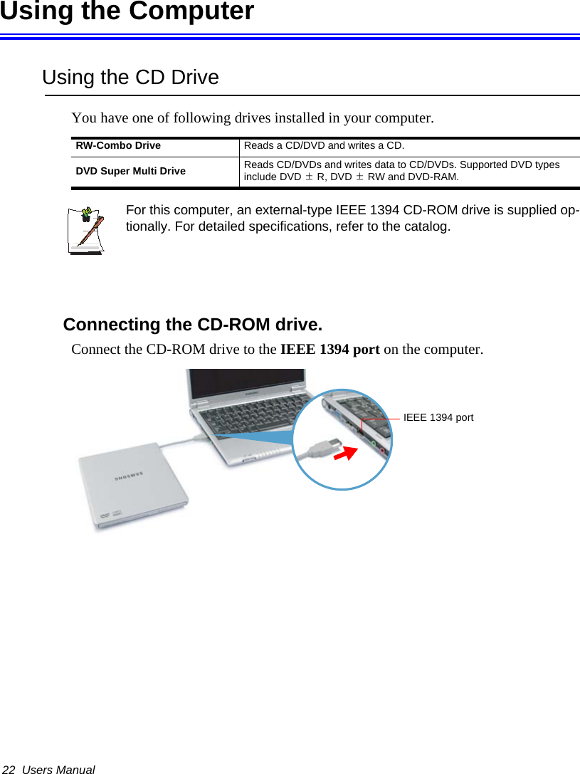 22  Users ManualUsing the ComputerUsing the CD DriveYou have one of following drives installed in your computer.For this computer, an external-type IEEE 1394 CD-ROM drive is supplied op-tionally. For detailed specifications, refer to the catalog.Connecting the CD-ROM drive.Connect the CD-ROM drive to the IEEE 1394 port on the computer.RW-Combo Drive Reads a CD/DVD and writes a CD.DVD Super Multi Drive Reads CD/DVDs and writes data to CD/DVDs. Supported DVD types include DVD ±R, DVD ±RW and DVD-RAM.IEEE 1394 port