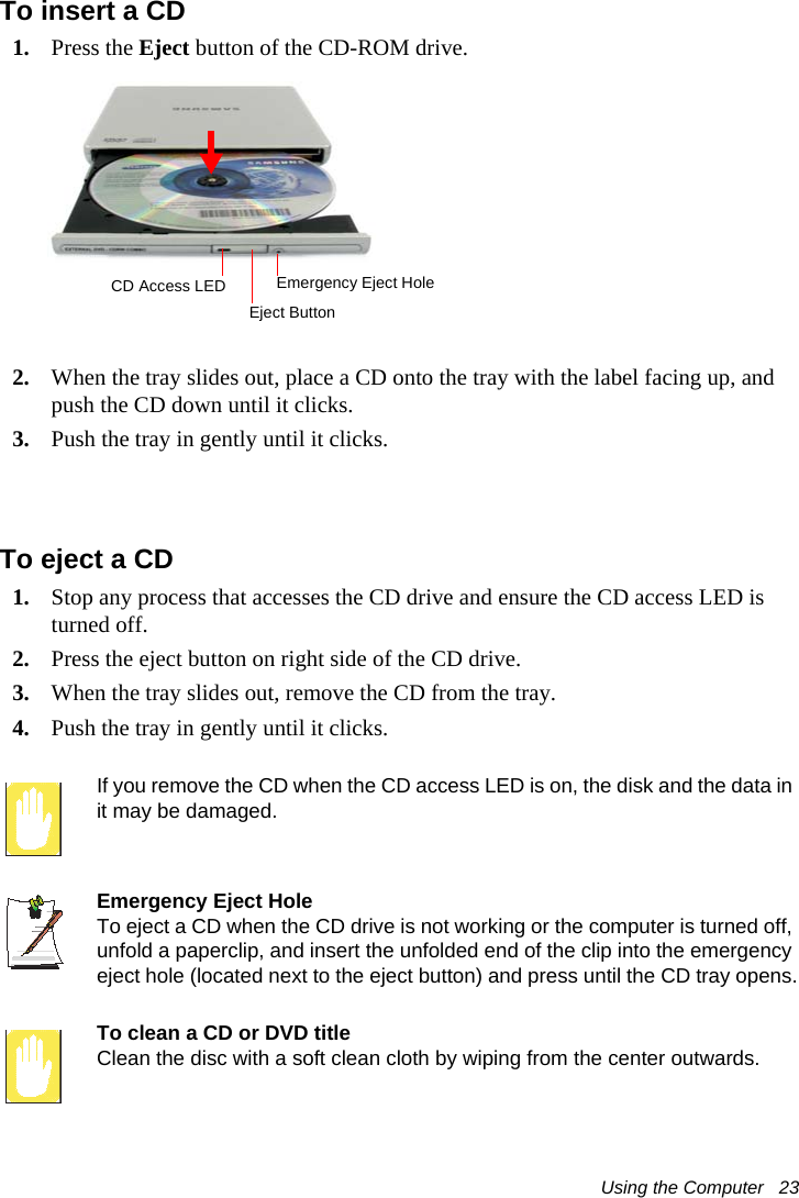 Using the Computer   23To insert a CD1. Press the Eject button of the CD-ROM drive.2. When the tray slides out, place a CD onto the tray with the label facing up, and push the CD down until it clicks.3. Push the tray in gently until it clicks.To eject a CD1. Stop any process that accesses the CD drive and ensure the CD access LED is turned off.2. Press the eject button on right side of the CD drive.3. When the tray slides out, remove the CD from the tray.4. Push the tray in gently until it clicks. If you remove the CD when the CD access LED is on, the disk and the data in it may be damaged.Emergency Eject HoleTo eject a CD when the CD drive is not working or the computer is turned off, unfold a paperclip, and insert the unfolded end of the clip into the emergency eject hole (located next to the eject button) and press until the CD tray opens.To clean a CD or DVD titleClean the disc with a soft clean cloth by wiping from the center outwards.Eject ButtonCD Access LED Emergency Eject Hole