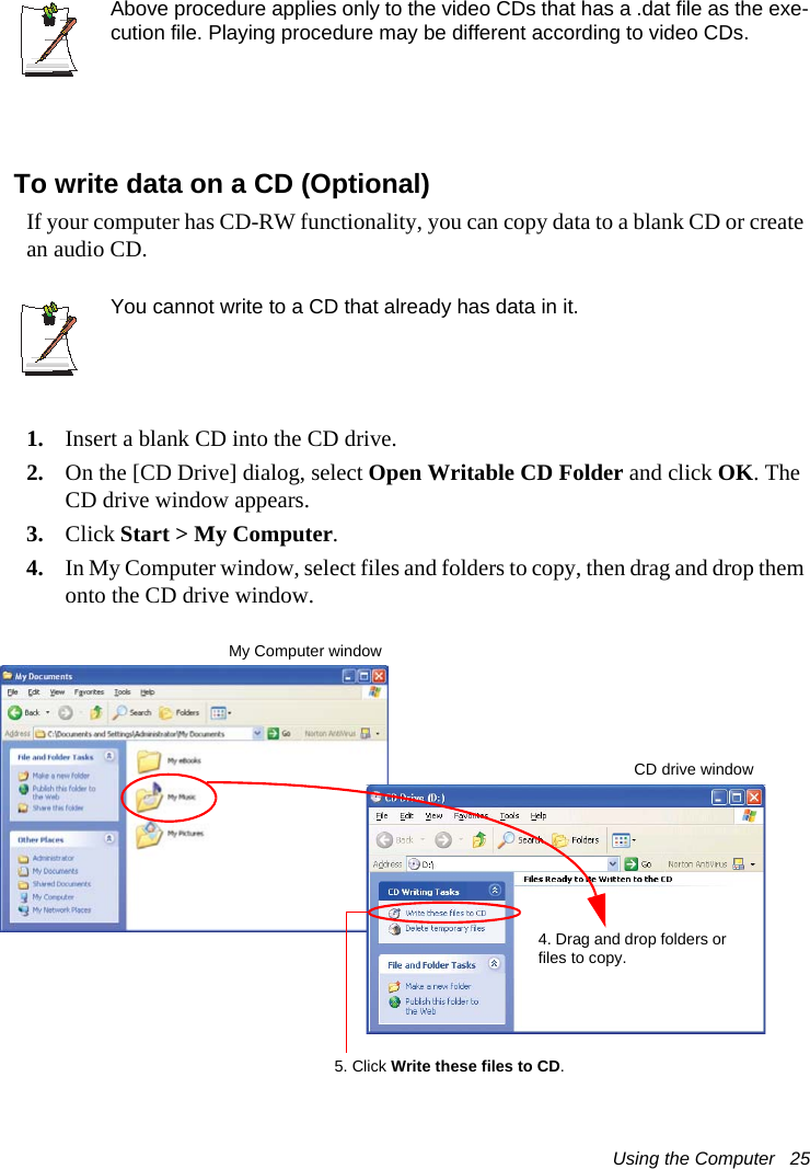 Using the Computer   25Above procedure applies only to the video CDs that has a .dat file as the exe-cution file. Playing procedure may be different according to video CDs.To write data on a CD (Optional)If your computer has CD-RW functionality, you can copy data to a blank CD or create an audio CD.You cannot write to a CD that already has data in it.1. Insert a blank CD into the CD drive.2. On the [CD Drive] dialog, select Open Writable CD Folder and click OK. The CD drive window appears.3. Click Start &gt; My Computer.4. In My Computer window, select files and folders to copy, then drag and drop them onto the CD drive window.My Computer window5. Click Write these files to CD.CD drive window4. Drag and drop folders or files to copy.