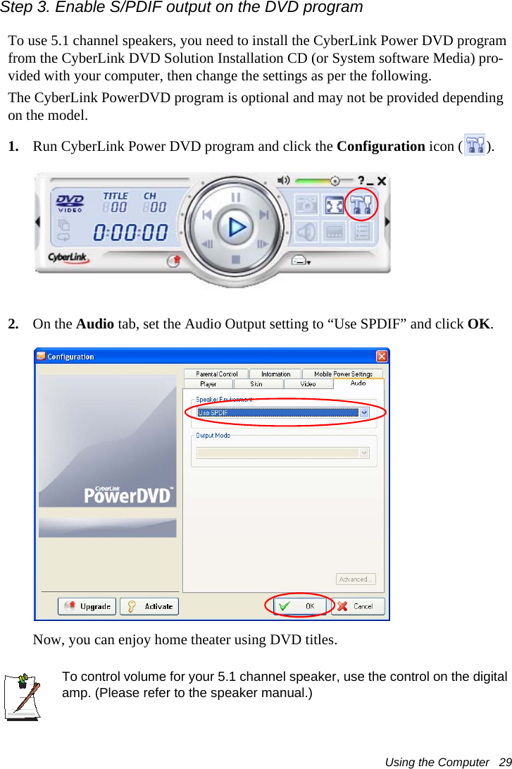 Using the Computer   29Step 3. Enable S/PDIF output on the DVD program To use 5.1 channel speakers, you need to install the CyberLink Power DVD program from the CyberLink DVD Solution Installation CD (or System software Media) pro-vided with your computer, then change the settings as per the following.The CyberLink PowerDVD program is optional and may not be provided depending on the model.1. Run CyberLink Power DVD program and click the Configuration icon ( ).2. On the Audio tab, set the Audio Output setting to “Use SPDIF” and click OK.Now, you can enjoy home theater using DVD titles.To control volume for your 5.1 channel speaker, use the control on the digital amp. (Please refer to the speaker manual.)