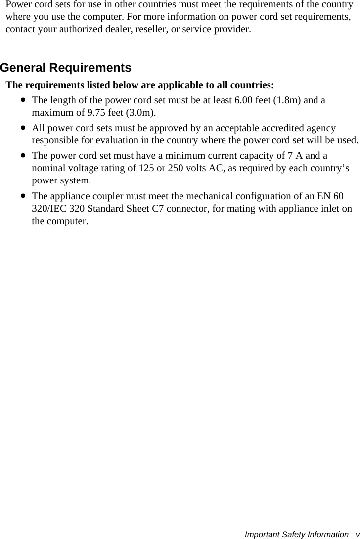 Important Safety Information   v Power cord sets for use in other countries must meet the requirements of the country where you use the computer. For more information on power cord set requirements, contact your authorized dealer, reseller, or service provider.General RequirementsThe requirements listed below are applicable to all countries:•The length of the power cord set must be at least 6.00 feet (1.8m) and a maximum of 9.75 feet (3.0m).•All power cord sets must be approved by an acceptable accredited agency responsible for evaluation in the country where the power cord set will be used.•The power cord set must have a minimum current capacity of 7 A and a nominal voltage rating of 125 or 250 volts AC, as required by each country’s power system.•The appliance coupler must meet the mechanical configuration of an EN 60 320/IEC 320 Standard Sheet C7 connector, for mating with appliance inlet on the computer.