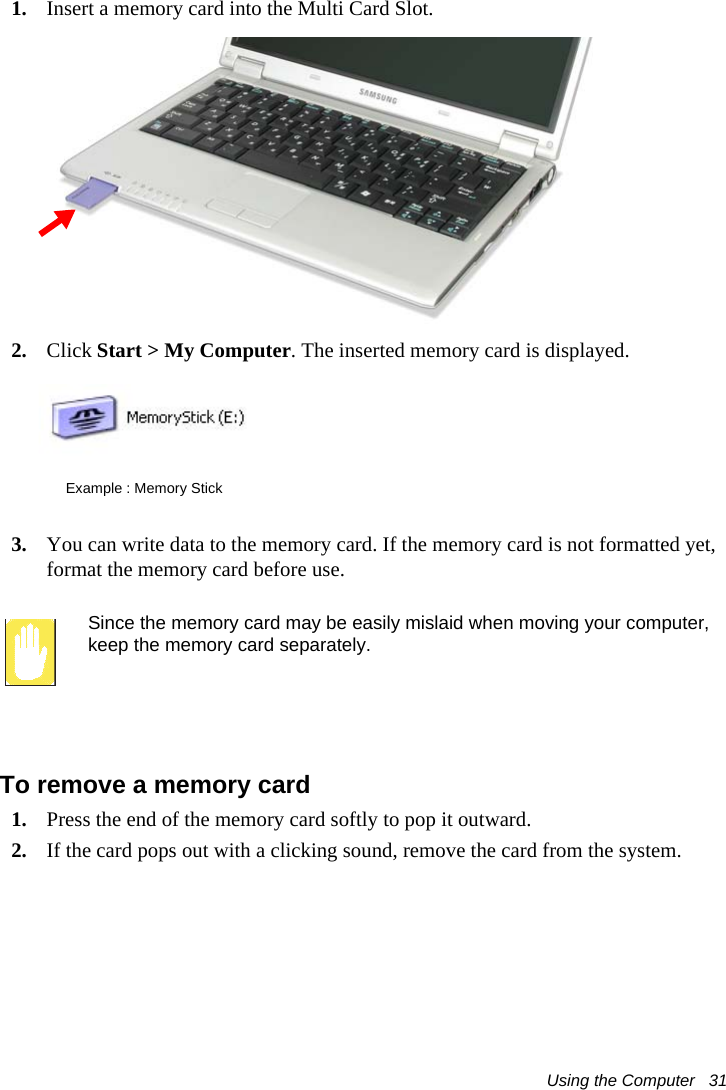 Using the Computer   311. Insert a memory card into the Multi Card Slot.2. Click Start &gt; My Computer. The inserted memory card is displayed.3. You can write data to the memory card. If the memory card is not formatted yet, format the memory card before use.Since the memory card may be easily mislaid when moving your computer, keep the memory card separately.To remove a memory card1. Press the end of the memory card softly to pop it outward.2. If the card pops out with a clicking sound, remove the card from the system. Example : Memory Stick