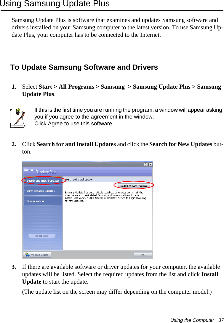 Using the Computer   37Using Samsung Update PlusSamsung Update Plus is software that examines and updates Samsung software and drivers installed on your Samsung computer to the latest version. To use Samsung Up-date Plus, your computer has to be connected to the Internet.  To Update Samsung Software and Drivers1. Select Start > All Programs > Samsung  > Samsung Update Plus > Samsung Update Plus.If this is the first time you are running the program, a window will appear asking you if you agree to the agreement in the window. Click Agree to use this software. 2. Click Search for and Install Updates and click the Search for New Updates but-ton.3. If there are available software or driver updates for your computer, the available updates will be listed. Select the required updates from the list and click Install Update to start the update. (The update list on the screen may differ depending on the computer model.) 