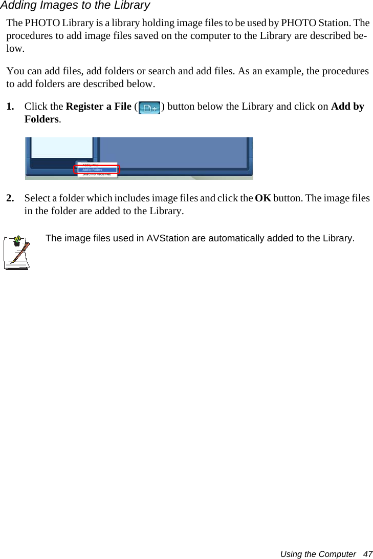 Using the Computer   47Adding Images to the LibraryThe PHOTO Library is a library holding image files to be used by PHOTO Station. The procedures to add image files saved on the computer to the Library are described be-low.You can add files, add folders or search and add files. As an example, the procedures to add folders are described below.1. Click the Register a File ( ) button below the Library and click on Add by Folders.2. Select a folder which includes image files and click the OK button. The image files in the folder are added to the Library.The image files used in AVStation are automatically added to the Library.
