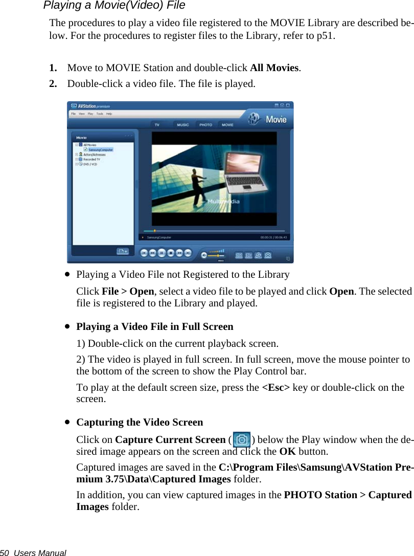 50  Users ManualPlaying a Movie(Video) FileThe procedures to play a video file registered to the MOVIE Library are described be-low. For the procedures to register files to the Library, refer to p51.1. Move to MOVIE Station and double-click All Movies.2. Double-click a video file. The file is played.&bull;Playing a Video File not Registered to the LibraryClick File > Open, select a video file to be played and click Open. The selected file is registered to the Library and played.&bull;Playing a Video File in Full Screen1) Double-click on the current playback screen. 2) The video is played in full screen. In full screen, move the mouse pointer to the bottom of the screen to show the Play Control bar.To play at the default screen size, press the <Esc> key or double-click on the screen.&bull;Capturing the Video ScreenClick on Capture Current Screen ( ) below the Play window when the de-sired image appears on the screen and click the OK button.Captured images are saved in the C:\Program Files\Samsung\AVStation Pre-mium 3.75\Data\Captured Images folder.In addition, you can view captured images in the PHOTO Station > Captured Images folder.