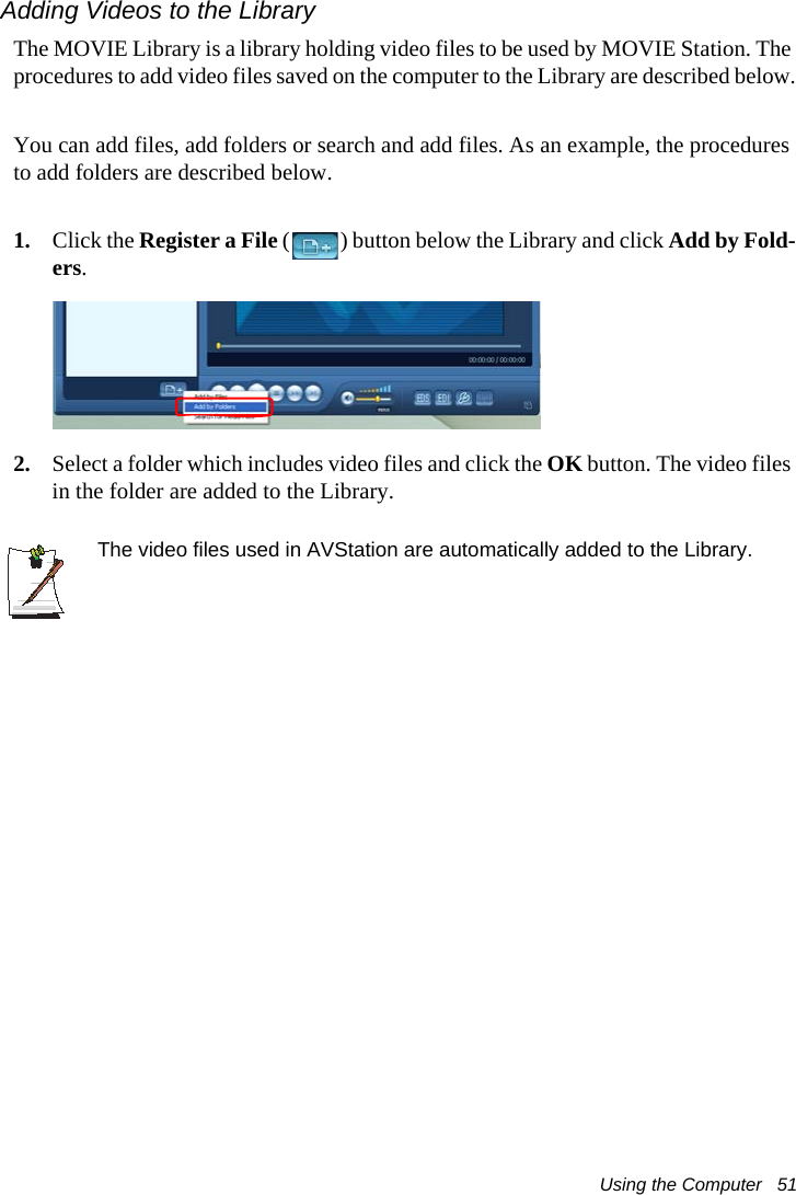 Using the Computer   51Adding Videos to the LibraryThe MOVIE Library is a library holding video files to be used by MOVIE Station. The procedures to add video files saved on the computer to the Library are described below.You can add files, add folders or search and add files. As an example, the procedures to add folders are described below.1. Click the Register a File ( ) button below the Library and click Add by Fold-ers.2. Select a folder which includes video files and click the OK button. The video files in the folder are added to the Library.The video files used in AVStation are automatically added to the Library.
