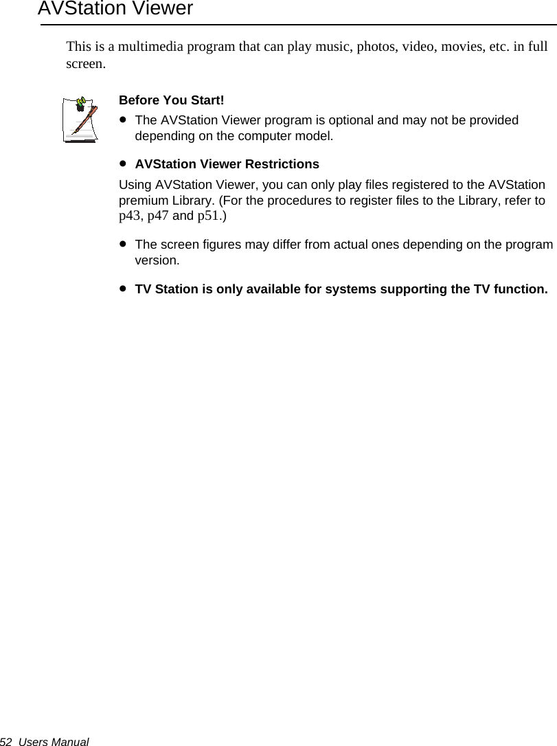 52  Users ManualAVStation ViewerThis is a multimedia program that can play music, photos, video, movies, etc. in full screen.Before You Start!&bull;The AVStation Viewer program is optional and may not be provided depending on the computer model.&bull;AVStation Viewer RestrictionsUsing AVStation Viewer, you can only play files registered to the AVStation premium Library. (For the procedures to register files to the Library, refer to p43, p47 and p51.)&bull;The screen figures may differ from actual ones depending on the program version.&bull;TV Station is only available for systems supporting the TV function.