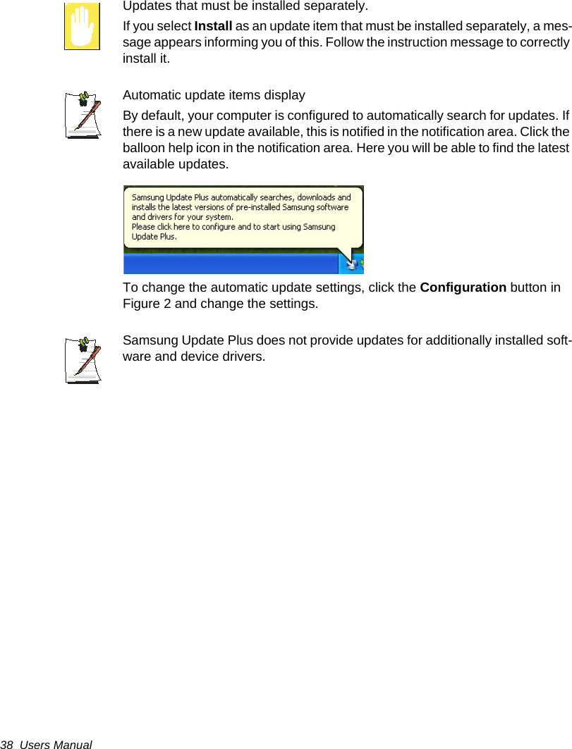 38  Users ManualUpdates that must be installed separately.If you select Install as an update item that must be installed separately, a mes-sage appears informing you of this. Follow the instruction message to correctly install it. Automatic update items display  By default, your computer is configured to automatically search for updates. If there is a new update available, this is notified in the notification area. Click the balloon help icon in the notification area. Here you will be able to find the latest available updates. To change the automatic update settings, click the Configuration button in Figure 2 and change the settings.Samsung Update Plus does not provide updates for additionally installed soft-ware and device drivers. 
