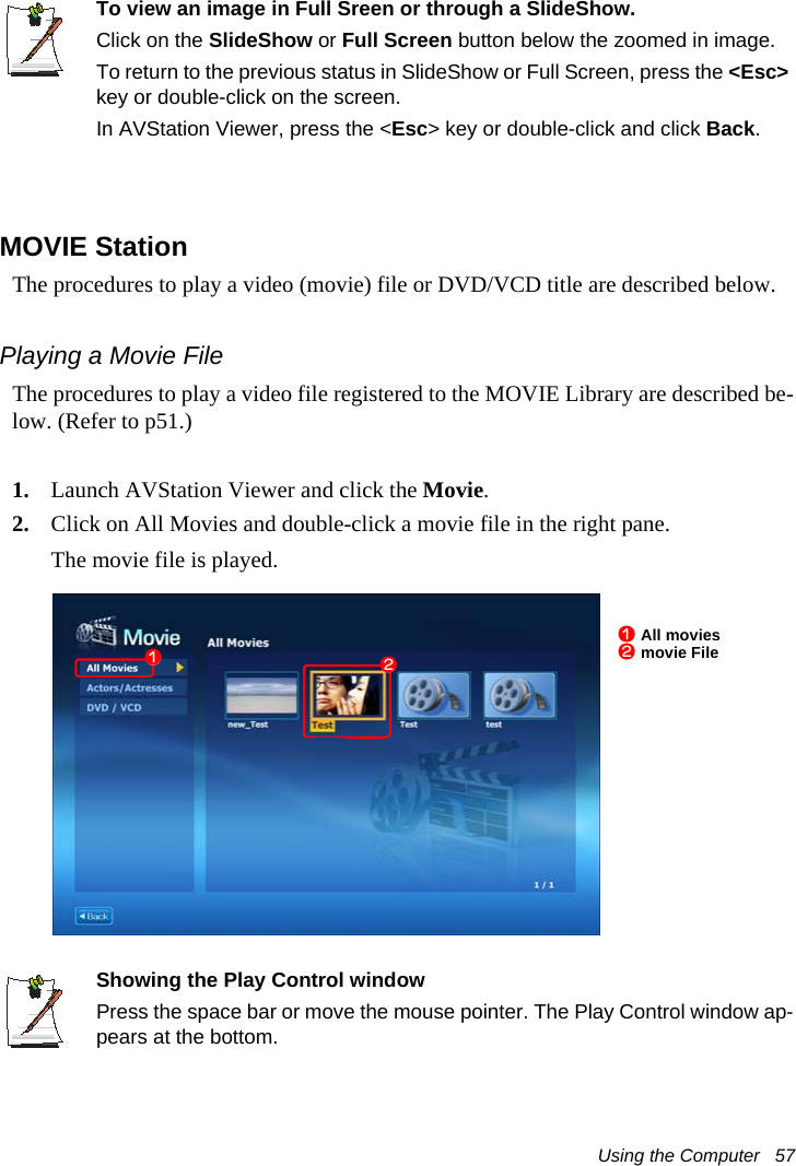 Using the Computer   57To view an image in Full Sreen or through a SlideShow.Click on the SlideShow or Full Screen button below the zoomed in image.To return to the previous status in SlideShow or Full Screen, press the <Esc> key or double-click on the screen.In AVStation Viewer, press the <Esc> key or double-click and click Back.MOVIE StationThe procedures to play a video (movie) file or DVD/VCD title are described below.Playing a Movie FileThe procedures to play a video file registered to the MOVIE Library are described be-low. (Refer to p51.)1. Launch AVStation Viewer and click the Movie.2. Click on All Movies and double-click a movie file in the right pane.The movie file is played.Showing the Play Control windowPress the space bar or move the mouse pointer. The Play Control window ap-pears at the bottom.z All moviesx movie Filezx