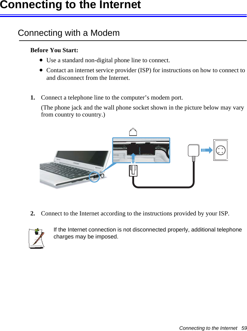 Connecting to the Internet   59Connecting to the InternetConnecting with a ModemBefore You Start:&bull;Use a standard non-digital phone line to connect.&bull;Contact an internet service provider (ISP) for instructions on how to connect to and disconnect from the Internet.1. Connect a telephone line to the computer&rsquo;s modem port.(The phone jack and the wall phone socket shown in the picture below may vary from country to country.)2. Connect to the Internet according to the instructions provided by your ISP.If the Internet connection is not disconnected properly, additional telephone charges may be imposed.
