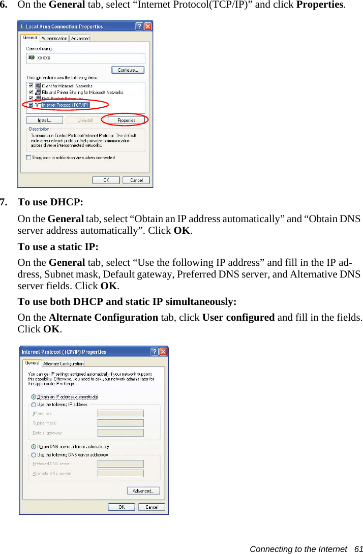 Connecting to the Internet   616. On the General tab, select &ldquo;Internet Protocol(TCP/IP)&rdquo; and click Properties.7. To use DHCP:On the General tab, select &ldquo;Obtain an IP address automatically&rdquo; and &ldquo;Obtain DNS server address automatically&rdquo;. Click OK.To use a static IP:On the General tab, select &ldquo;Use the following IP address&rdquo; and fill in the IP ad-dress, Subnet mask, Default gateway, Preferred DNS server, and Alternative DNS server fields. Click OK.To use both DHCP and static IP simultaneously:On the Alternate Configuration tab, click User configured and fill in the fields.Click OK. 