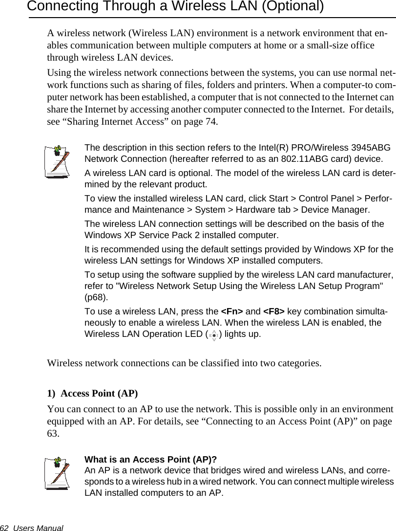 62  Users ManualConnecting Through a Wireless LAN (Optional)A wireless network (Wireless LAN) environment is a network environment that en-ables communication between multiple computers at home or a small-size office through wireless LAN devices.Using the wireless network connections between the systems, you can use normal net-work functions such as sharing of files, folders and printers. When a computer-to com-puter network has been established, a computer that is not connected to the Internet can share the Internet by accessing another computer connected to the Internet.  For details, see &ldquo;Sharing Internet Access&rdquo; on page 74.The description in this section refers to the Intel(R) PRO/Wireless 3945ABG Network Connection (hereafter referred to as an 802.11ABG card) device.A wireless LAN card is optional. The model of the wireless LAN card is deter-mined by the relevant product.To view the installed wireless LAN card, click Start > Control Panel > Perfor-mance and Maintenance > System > Hardware tab > Device Manager.The wireless LAN connection settings will be described on the basis of the Windows XP Service Pack 2 installed computer.It is recommended using the default settings provided by Windows XP for the wireless LAN settings for Windows XP installed computers.To setup using the software supplied by the wireless LAN card manufacturer, refer to "Wireless Network Setup Using the Wireless LAN Setup Program" (p68).To use a wireless LAN, press the <Fn> and <F8> key combination simulta-neously to enable a wireless LAN. When the wireless LAN is enabled, the Wireless LAN Operation LED ( ) lights up.Wireless network connections can be classified into two categories.1)  Access Point (AP)  You can connect to an AP to use the network. This is possible only in an environment equipped with an AP. For details, see &ldquo;Connecting to an Access Point (AP)&rdquo; on page 63.What is an Access Point (AP)?An AP is a network device that bridges wired and wireless LANs, and corre-sponds to a wireless hub in a wired network. You can connect multiple wireless LAN installed computers to an AP.