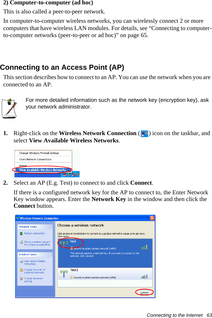 Connecting to the Internet   632) Computer-to-computer (ad hoc)This is also called a peer-to-peer network.In computer-to-computer wireless networks, you can wirelessly connect 2 or more computers that have wireless LAN modules. For details, see &ldquo;Connecting to computer-to-computer networks (peer-to-peer or ad hoc)&rdquo; on page 65.Connecting to an Access Point (AP)This section describes how to connect to an AP. You can use the network when you are connected to an AP.For more detailed information such as the network key (encryption key), ask your network administrator.1. Right-click on the Wireless Network Connection ( ) icon on the taskbar, and select View Available Wireless Networks.2. Select an AP (E.g. Test) to connect to and click Connect.If there is a configured network key for the AP to connect to, the Enter Network Key window appears. Enter the Network Key in the window and then click the Connect button.
