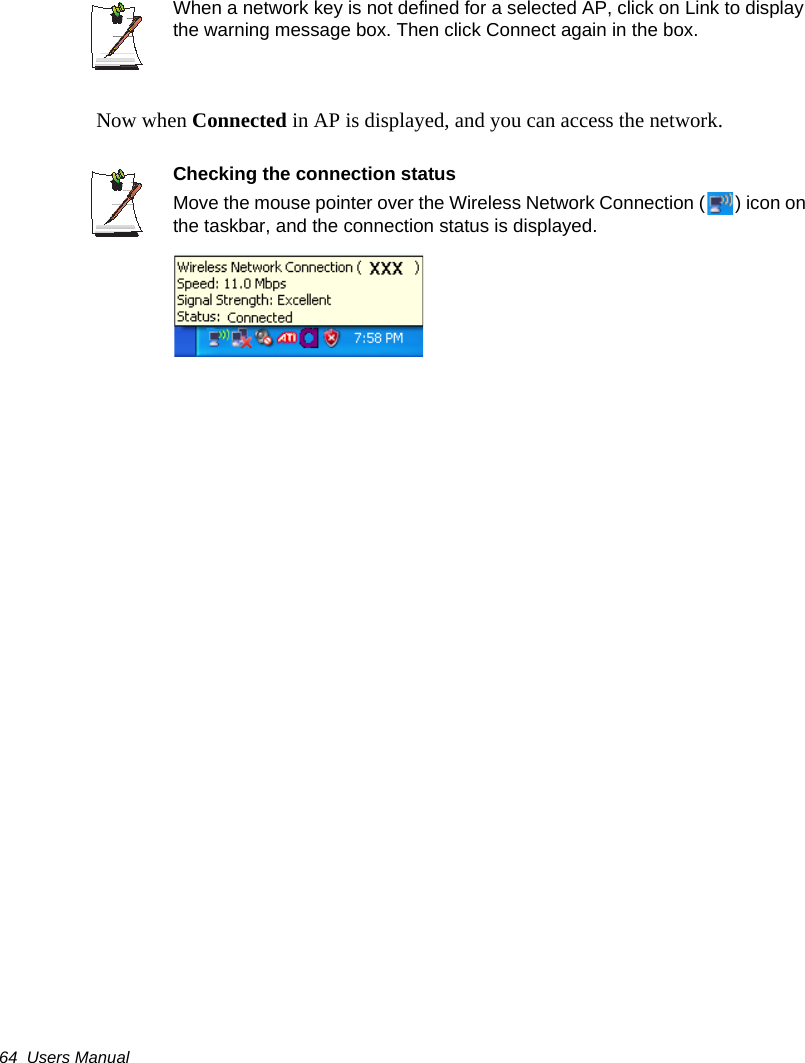 64  Users ManualWhen a network key is not defined for a selected AP, click on Link to display the warning message box. Then click Connect again in the box. Now when Connected in AP is displayed, and you can access the network.Checking the connection statusMove the mouse pointer over the Wireless Network Connection ( ) icon on the taskbar, and the connection status is displayed.