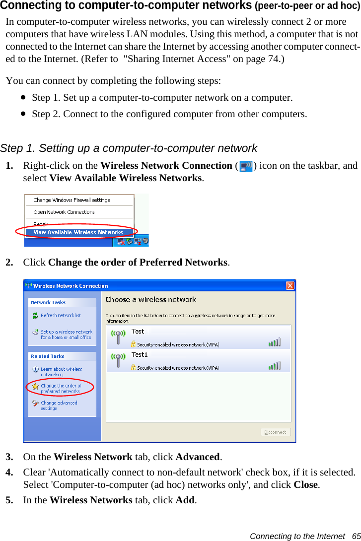 Connecting to the Internet   65Connecting to computer-to-computer networks (peer-to-peer or ad hoc)In computer-to-computer wireless networks, you can wirelessly connect 2 or more computers that have wireless LAN modules. Using this method, a computer that is not connected to the Internet can share the Internet by accessing another computer connect-ed to the Internet. (Refer to  "Sharing Internet Access" on page 74.)You can connect by completing the following steps:&bull;Step 1. Set up a computer-to-computer network on a computer.&bull;Step 2. Connect to the configured computer from other computers.Step 1. Setting up a computer-to-computer network1. Right-click on the Wireless Network Connection ( ) icon on the taskbar, and select View Available Wireless Networks.2. Click Change the order of Preferred Networks.3. On the Wireless Network tab, click Advanced.4. Clear 'Automatically connect to non-default network' check box, if it is selected. Select 'Computer-to-computer (ad hoc) networks only', and click Close.5. In the Wireless Networks tab, click Add.