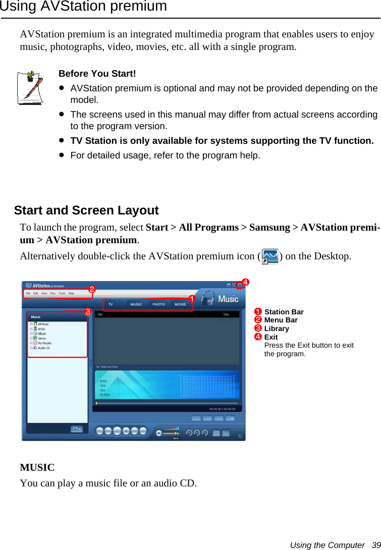 Using the Computer   39Using AVStation premiumAVStation premium is an integrated multimedia program that enables users to enjoy music, photographs, video, movies, etc. all with a single program.Before You Start!&bull;AVStation premium is optional and may not be provided depending on the model. &bull;The screens used in this manual may differ from actual screens according to the program version.&bull;TV Station is only available for systems supporting the TV function.&bull;For detailed usage, refer to the program help.Start and Screen LayoutTo launch the program, select Start > All Programs > Samsung > AVStation premi-um > AVStation premium.Alternatively double-click the AVStation premium icon ( ) on the Desktop.MUSICYou can play a music file or an audio CD.zxz Station Barx Menu Barc Libraryv ExitPress the Exit button to exit the program.cv