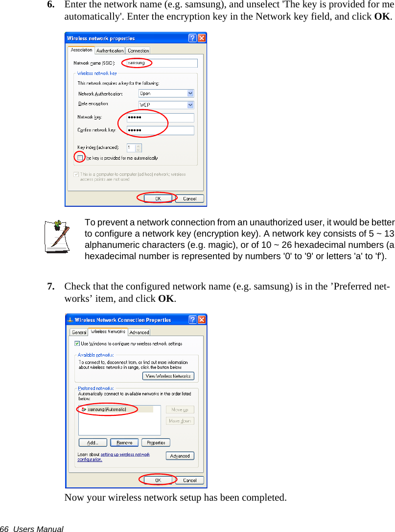66  Users Manual6. Enter the network name (e.g. samsung), and unselect 'The key is provided for me automatically'. Enter the encryption key in the Network key field, and click OK.To prevent a network connection from an unauthorized user, it would be better to configure a network key (encryption key). A network key consists of 5 ~ 13 alphanumeric characters (e.g. magic), or of 10 ~ 26 hexadecimal numbers (a hexadecimal number is represented by numbers '0' to '9' or letters 'a' to 'f').7. Check that the configured network name (e.g. samsung) is in the &rsquo;Preferred net-works&rsquo; item, and click OK.Now your wireless network setup has been completed.