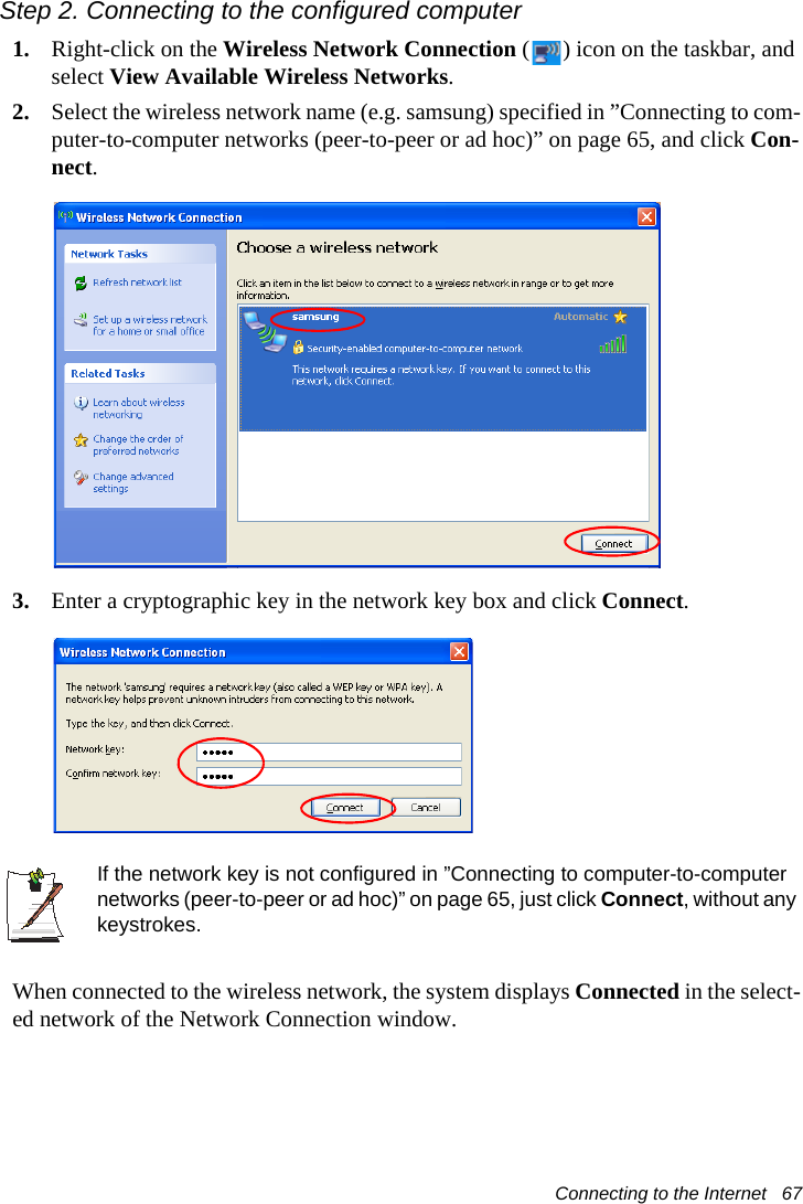 Connecting to the Internet   67Step 2. Connecting to the configured computer1. Right-click on the Wireless Network Connection ( ) icon on the taskbar, and select View Available Wireless Networks.2. Select the wireless network name (e.g. samsung) specified in &rdquo;Connecting to com-puter-to-computer networks (peer-to-peer or ad hoc)&rdquo; on page 65, and click Con-nect.3. Enter a cryptographic key in the network key box and click Connect.If the network key is not configured in &rdquo;Connecting to computer-to-computer networks (peer-to-peer or ad hoc)&rdquo; on page 65, just click Connect, without any keystrokes.When connected to the wireless network, the system displays Connected in the select-ed network of the Network Connection window.