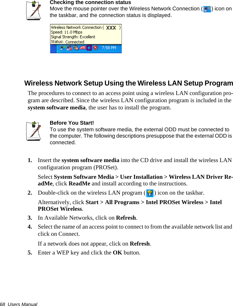 68  Users ManualChecking the connection statusMove the mouse pointer over the Wireless Network Connection ( ) icon on the taskbar, and the connection status is displayed.Wireless Network Setup Using the Wireless LAN Setup ProgramThe procedures to connect to an access point using a wireless LAN configuration pro-gram are described. Since the wireless LAN configuration program is included in the system software media, the user has to install the program.Before You Start!To use the system software media, the external ODD must be connected to the computer. The following descriptions presuppose that the external ODD is connected.1. Insert the system software media into the CD drive and install the wireless LAN configuration program (PROSet).Select System Software Media > User Installation > Wireless LAN Driver Re-adMe, click ReadMe and install according to the instructions.2. Double-click on the wireless LAN program ( ) icon on the taskbar.Alternatively, click Start > All Programs > Intel PROSet Wireless > Intel PROSet Wireless.3. In Available Networks, click on Refresh.  4. Select the name of an access point to connect to from the available network list and click on Connect.If a network does not appear, click on Refresh. 5. Enter a WEP key and click the OK button.
