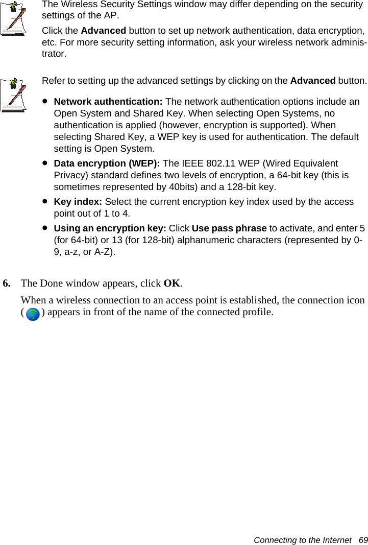 Connecting to the Internet   69The Wireless Security Settings window may differ depending on the security settings of the AP.Click the Advanced button to set up network authentication, data encryption, etc. For more security setting information, ask your wireless network adminis-trator. Refer to setting up the advanced settings by clicking on the Advanced button.&bull;Network authentication: The network authentication options include an Open System and Shared Key. When selecting Open Systems, no authentication is applied (however, encryption is supported). When selecting Shared Key, a WEP key is used for authentication. The default setting is Open System.&bull;Data encryption (WEP): The IEEE 802.11 WEP (Wired Equivalent Privacy) standard defines two levels of encryption, a 64-bit key (this is sometimes represented by 40bits) and a 128-bit key.&bull;Key index: Select the current encryption key index used by the access point out of 1 to 4.&bull;Using an encryption key: Click Use pass phrase to activate, and enter 5 (for 64-bit) or 13 (for 128-bit) alphanumeric characters (represented by 0-9, a-z, or A-Z).6. The Done window appears, click OK.When a wireless connection to an access point is established, the connection icon ( ) appears in front of the name of the connected profile.